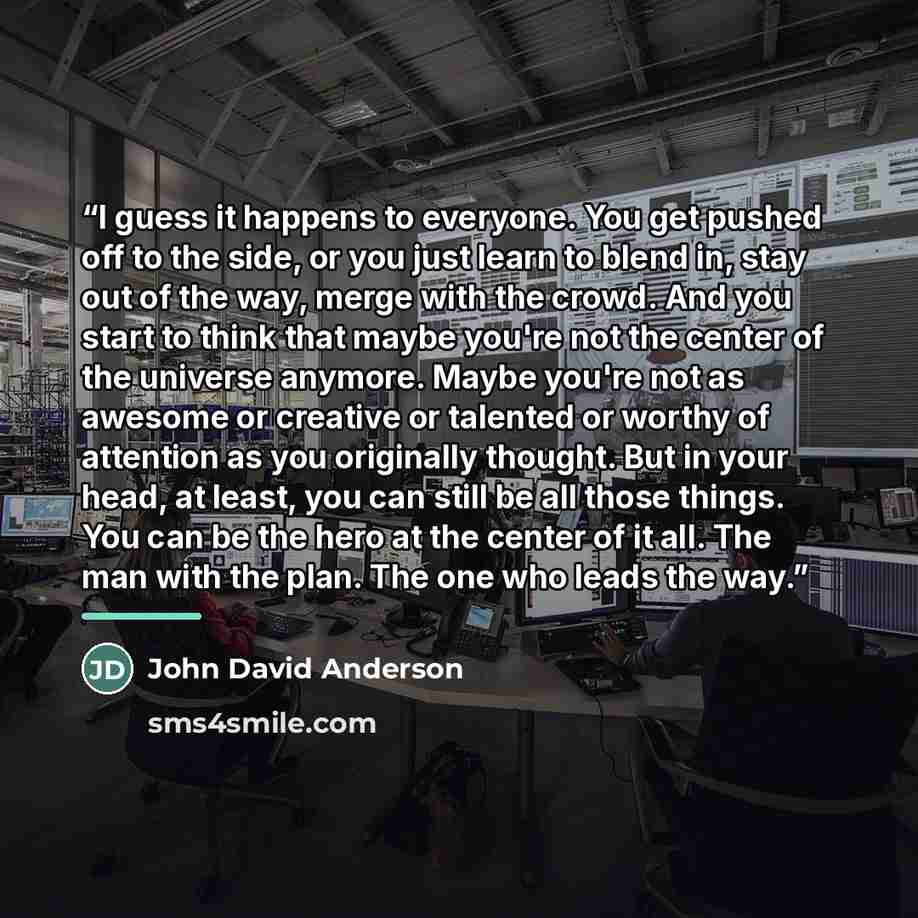 “I guess it happens to everyone. You get pushed off to the side, or you just learn to blend in, stay out of the way, merge with the crowd. And you start to think that maybe you're not the center of the universe anymore. Maybe you're not as awesome or creative or talented or worthy of attention as…” quote by John David Anderson