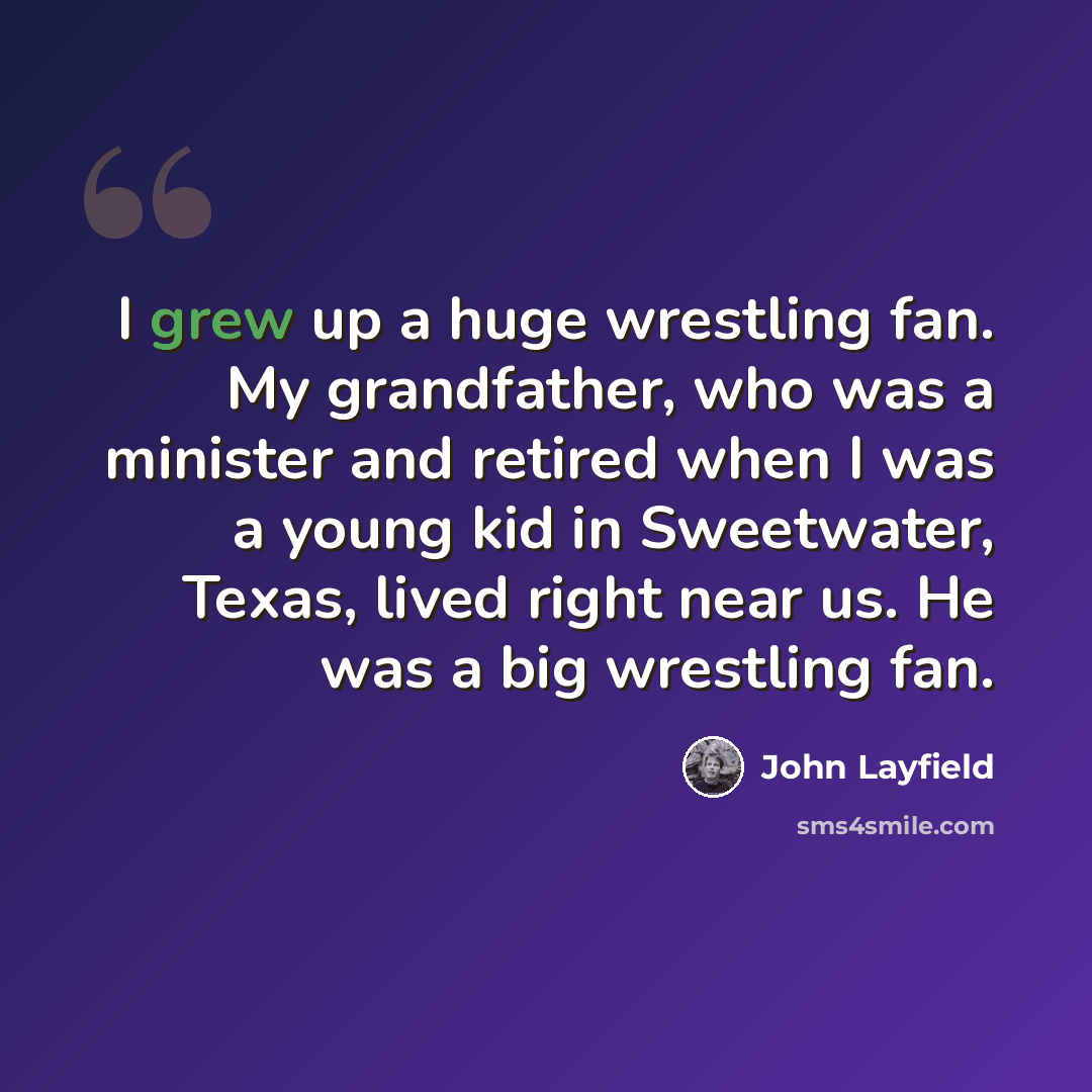 “I grew up a huge wrestling fan. My grandfather, who was a minister and retired when I was a young kid in Sweetwater, Texas, lived right near us. He was a big wrestling fan.” quote by John Layfield