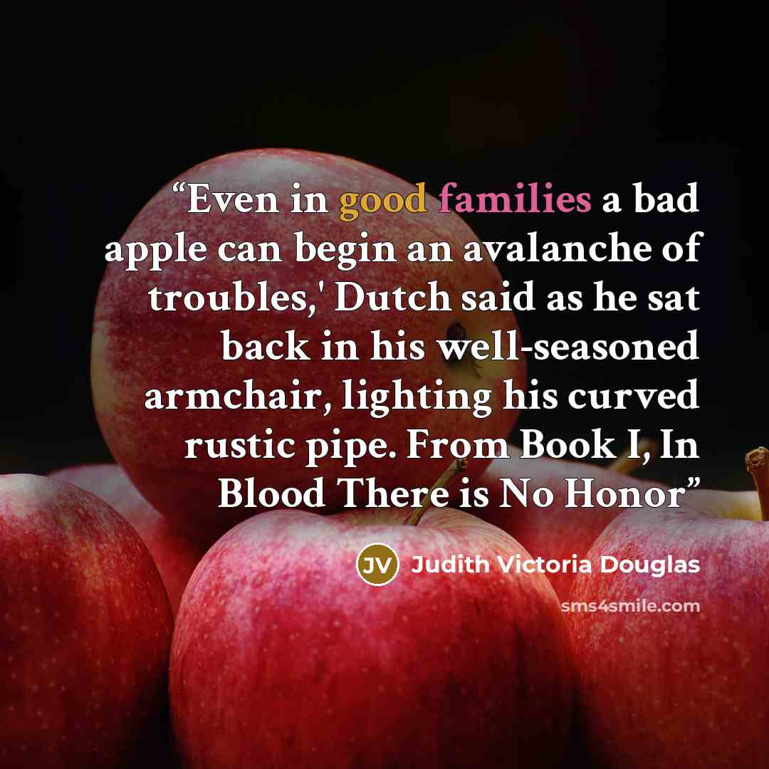 “Even in good families a bad apple can begin an avalanche of troubles,' Dutch said as he sat back in his well-seasoned armchair, lighting his curved rustic pipe. From Book I, In Blood There is No Honor” quote by Judith Victoria Douglas
