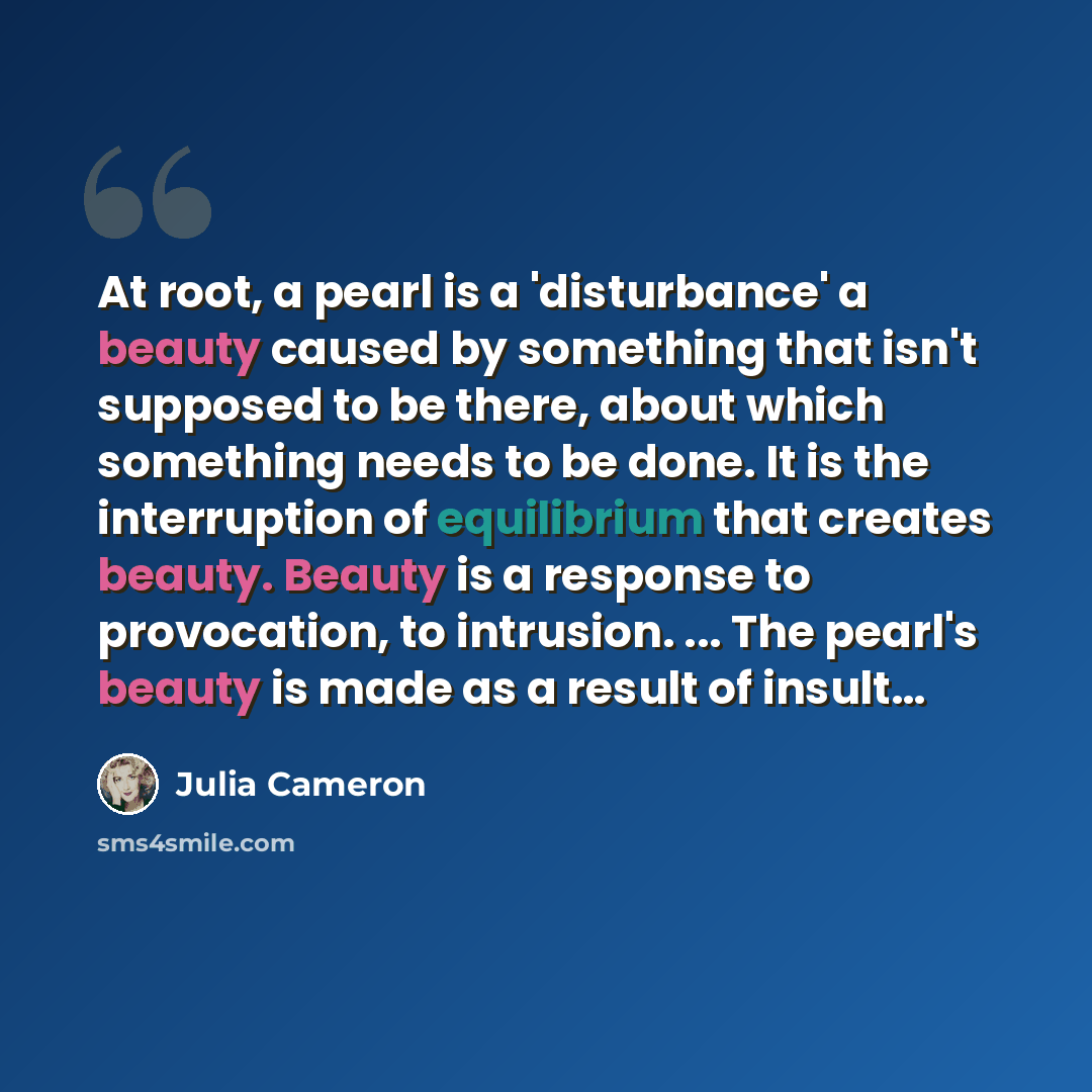 “At root, a pearl is a 'disturbance' a beauty caused by something that isn't supposed to be there, about which something needs to be done. It is the interruption of equilibrium that creates beauty. Beauty is a response to provocation, to intrusion. ... The pearl's beauty is made as a result of…” quote by Julia Cameron