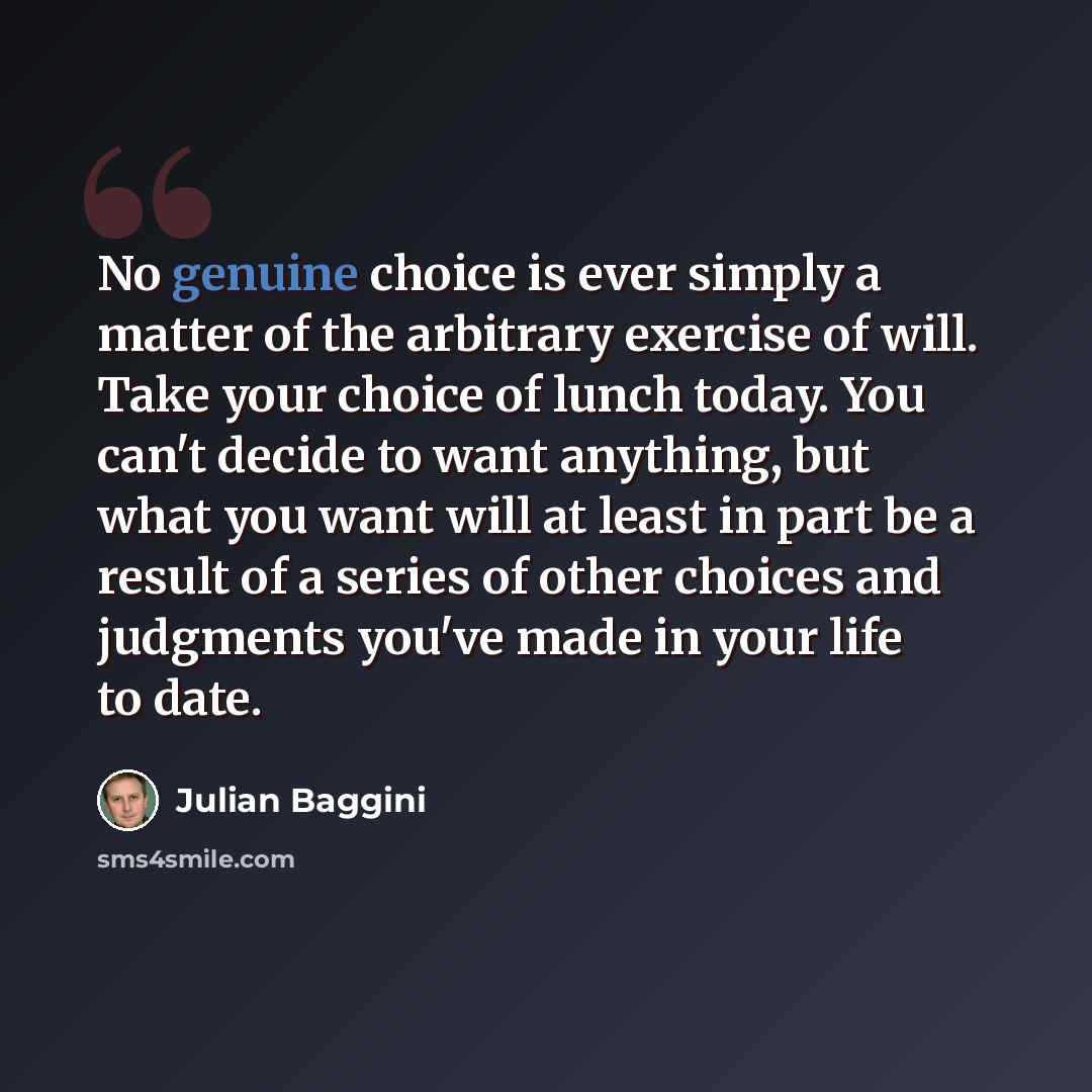 “No genuine choice is ever simply a matter of the arbitrary exercise of will. Take your choice of lunch today. You can't decide to want anything, but what you want will at least in part be a result of a series of other choices and judgments you've made in your life to date.” quote by Julian Baggini