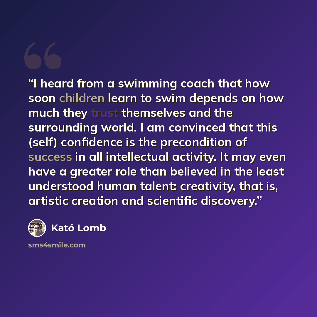 “I heard from a swimming coach that how soon children learn to swim depends on how much they trust themselves and the surrounding world. I am convinced that this (self) confidence is the precondition of success in all intellectual activity. It may even have a greater role than believed in the least…” quote by Kató Lomb