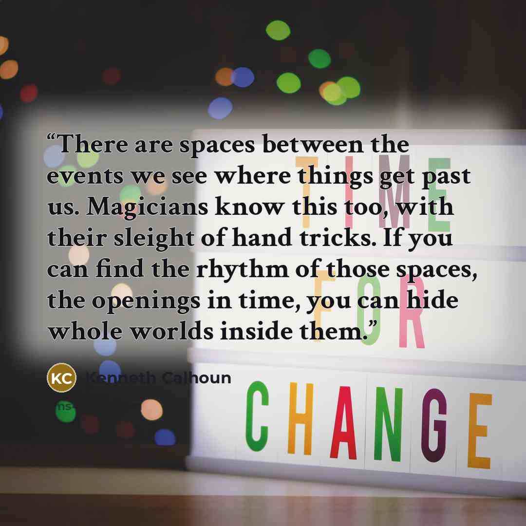 “There are spaces between the events we see where things get past us. Magicians know this too, with their sleight of hand tricks. If you can find the rhythm of those spaces, the openings in time, you can hide whole worlds inside them.” quote by Kenneth Calhoun