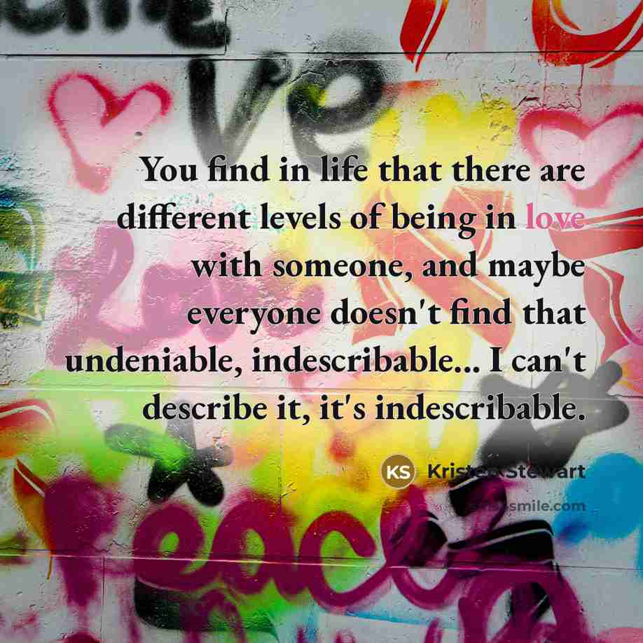 “You find in life that there are different levels of being in love with someone, and maybe everyone doesn't find that undeniable, indescribable... I can't describe it, it's indescribable.” quote by Kristen Stewart