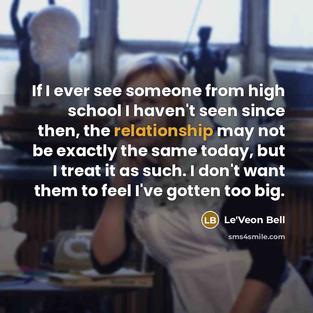 “If I ever see someone from high school I haven't seen since then, the relationship may not be exactly the same today, but I treat it as such. I don't want them to feel I've gotten too big.” quote by Le'Veon Bell