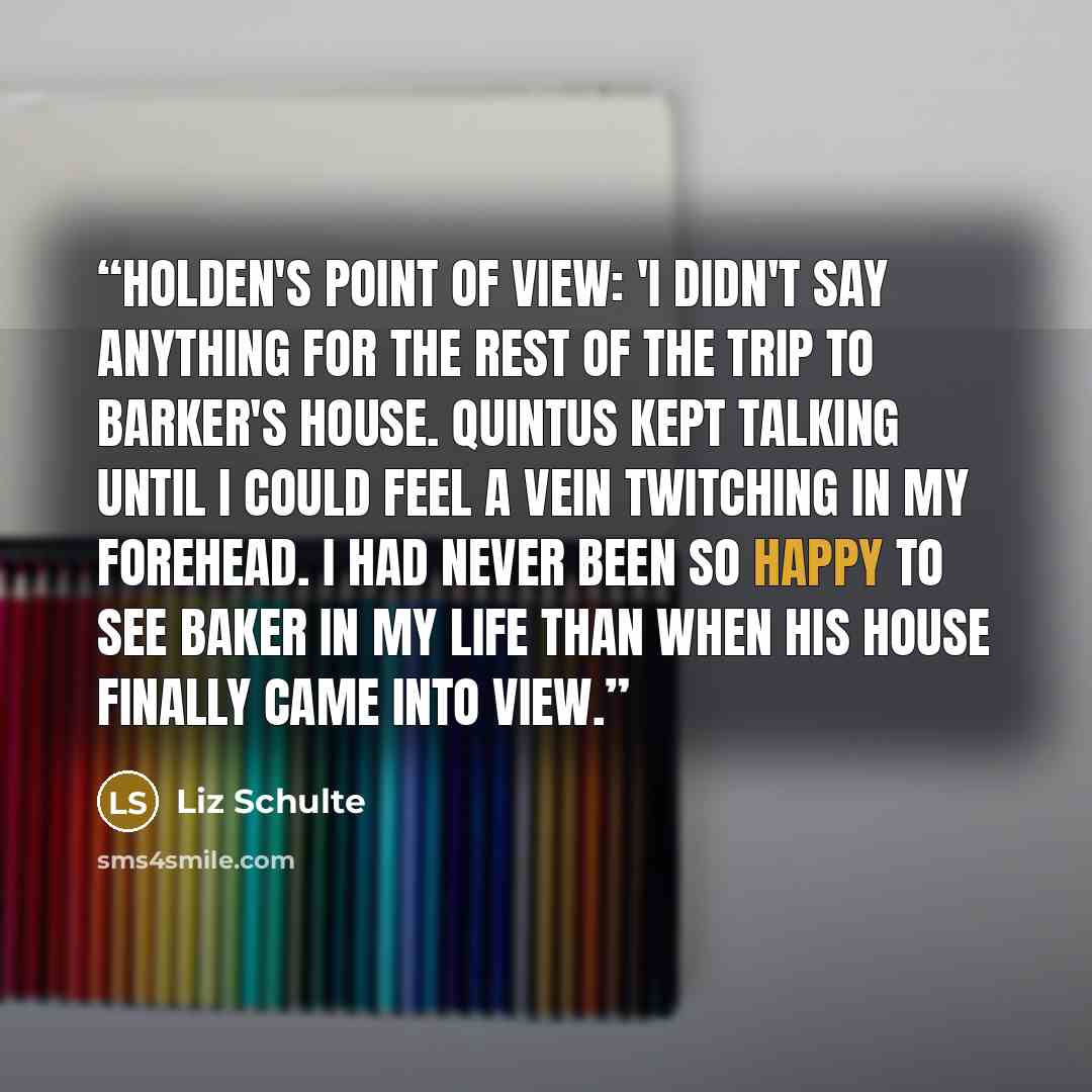 “Holden's point of view: 'I didn't say anything for the rest of the trip to Barker's house. Quintus kept talking until I could feel a vein twitching in my forehead. I had never been so happy to see Baker in my life than when his house finally came into view.” quote by Liz Schulte