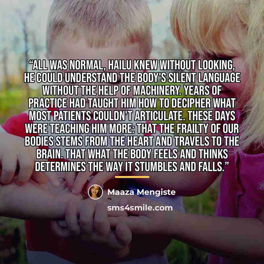 “All was normal, Hailu knew without looking, he could understand the body's silent language without the help of machinery. Years of practice had taught him how to decipher what most patients couldn't articulate. These days were teaching him more: that the frailty of our bodies stems from the heart…” quote by Maaza Mengiste