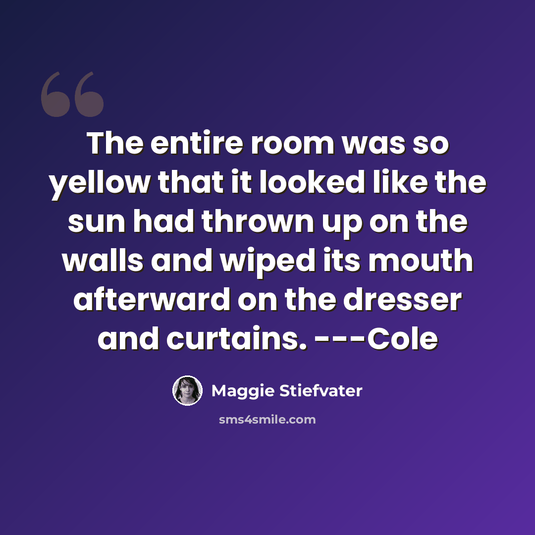 “The entire room was so yellow that it looked like the sun had thrown up on the walls and wiped its mouth afterward on the dresser and curtains. ---Cole” quote by Maggie Stiefvater