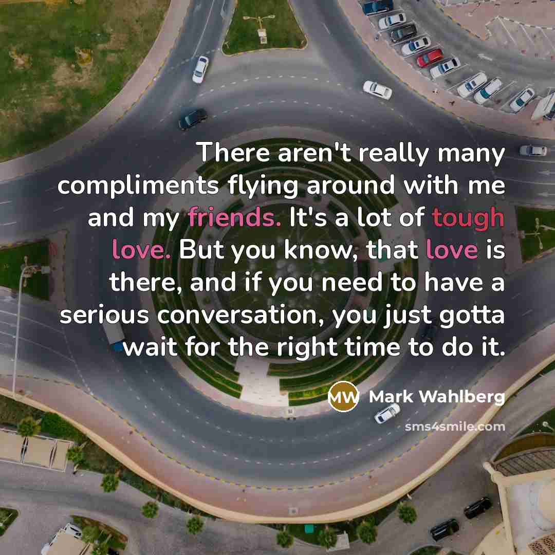 “There aren't really many compliments flying around with me and my friends. It's a lot of tough love. But you know, that love is there, and if you need to have a serious conversation, you just gotta wait for the right time to do it.” quote by Mark Wahlberg