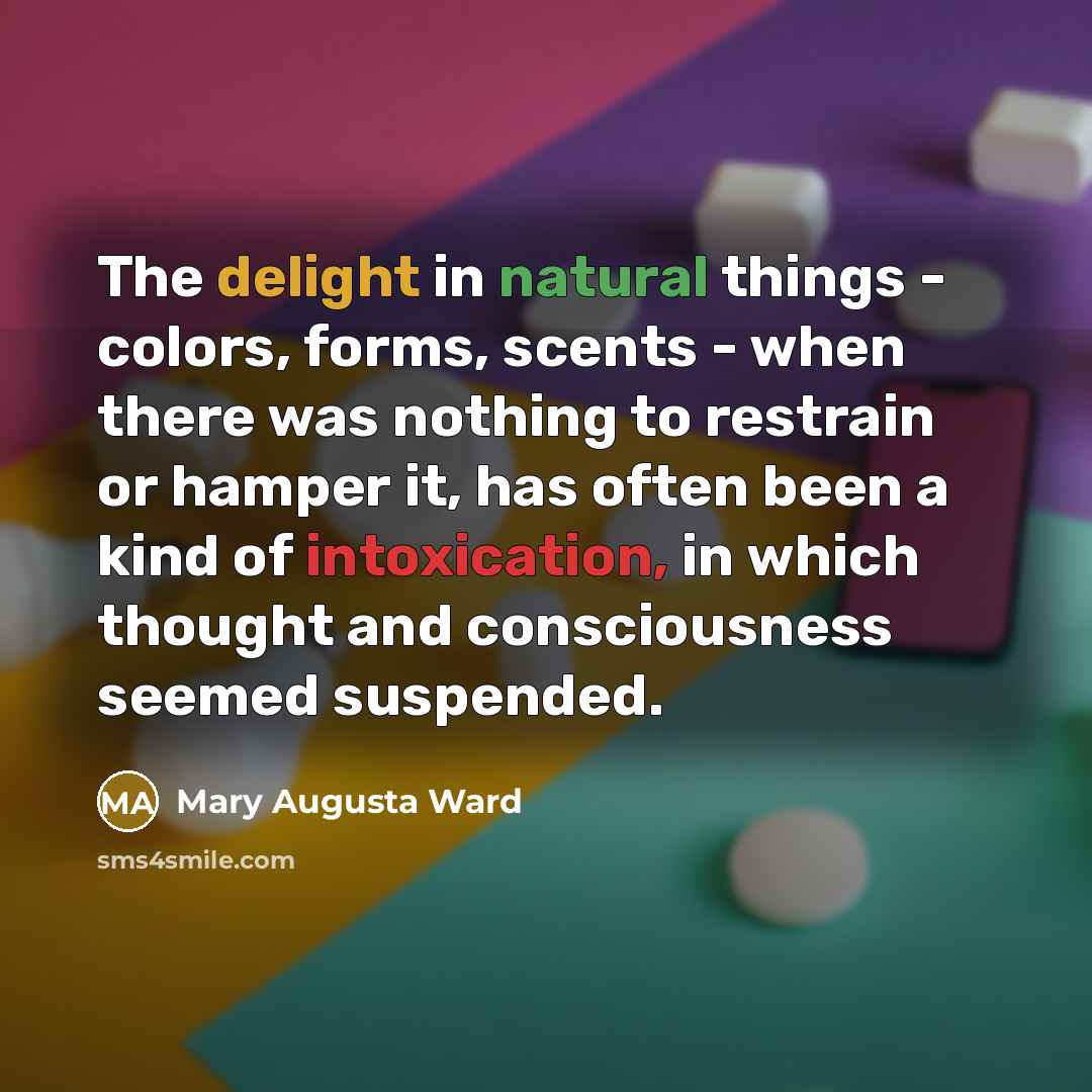 “The delight in natural things - colors, forms, scents - when there was nothing to restrain or hamper it, has often been a kind of intoxication, in which thought and consciousness seemed suspended.” quote by Mary Augusta Ward