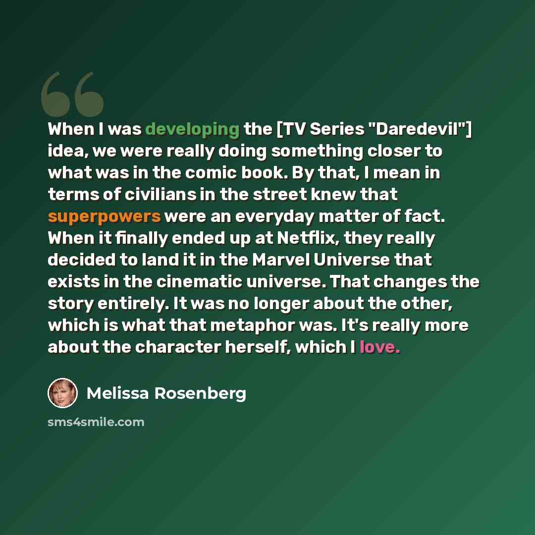 “When I was developing the [TV Series "Daredevil"] idea, we were really doing something closer to what was in the comic book. By that, I mean in terms of civilians in the street knew that superpowers were an everyday matter of fact. When it finally ended up at Netflix, they really decided to land…” quote by Melissa Rosenberg