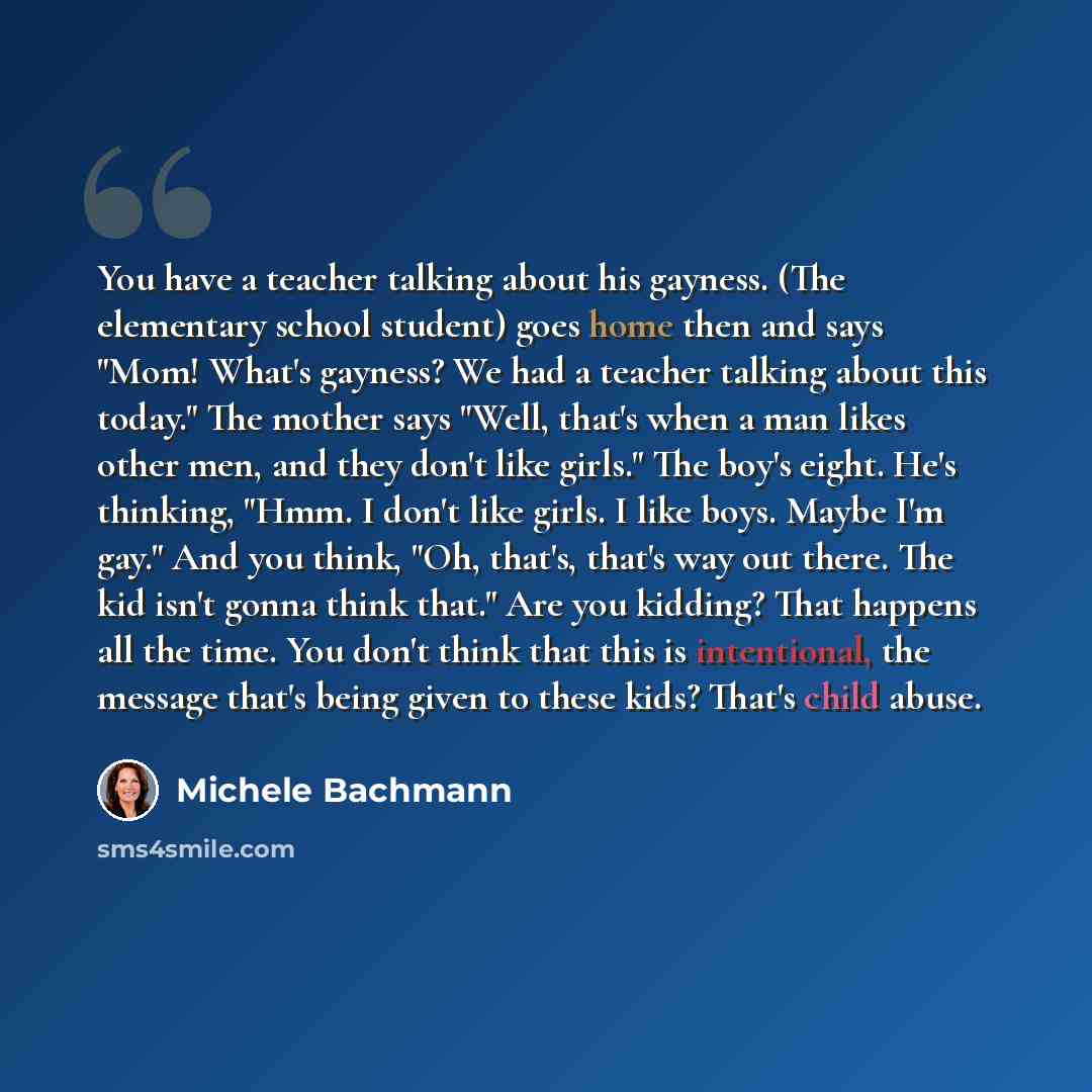“You have a teacher talking about his gayness. (The elementary school student) goes home then and says "Mom! What's gayness? We had a teacher talking about this today." The mother says "Well, that's when a man likes other men, and they don't like girls." The boy's eight. He's thinking, "Hmm. I…” quote by Michele Bachmann