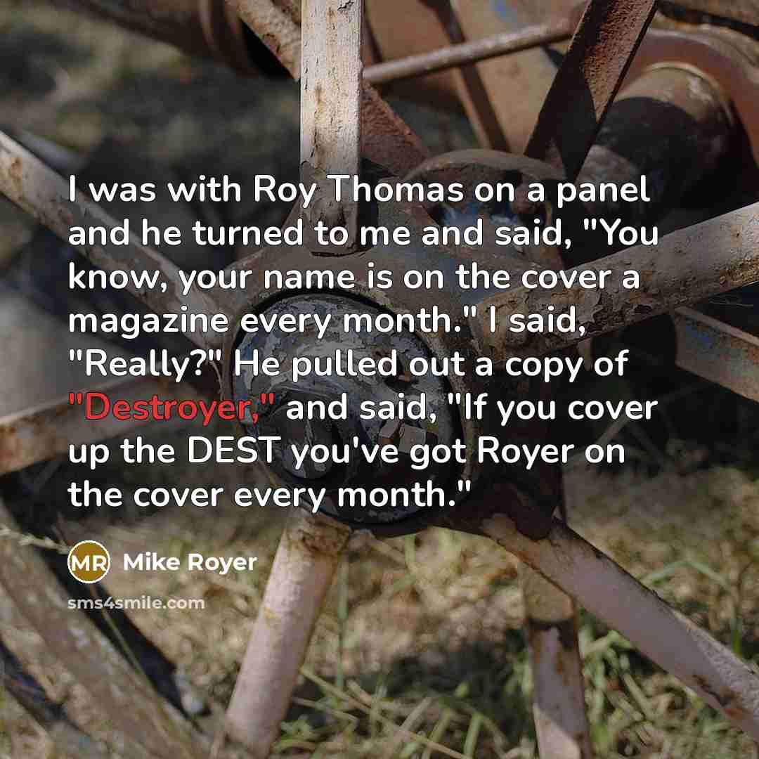 “I was with Roy Thomas on a panel and he turned to me and said, "You know, your name is on the cover a magazine every month." I said, "Really?" He pulled out a copy of "Destroyer," and said, "If you cover up the DEST you've got Royer on the cover every month."” quote by Mike Royer