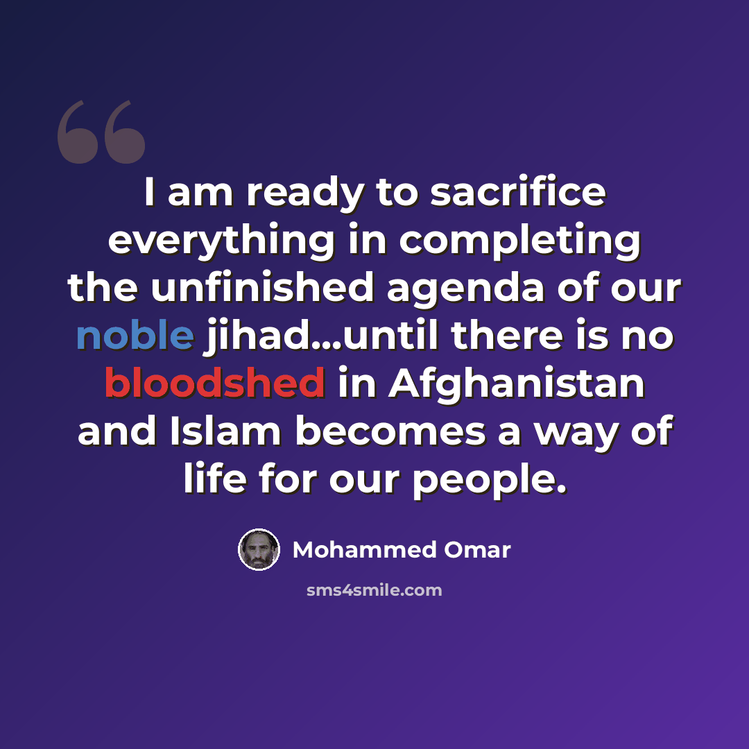 “I am ready to sacrifice everything in completing the unfinished agenda of our noble jihad...until there is no bloodshed in Afghanistan and Islam becomes a way of life for our people.” quote by Mohammed Omar