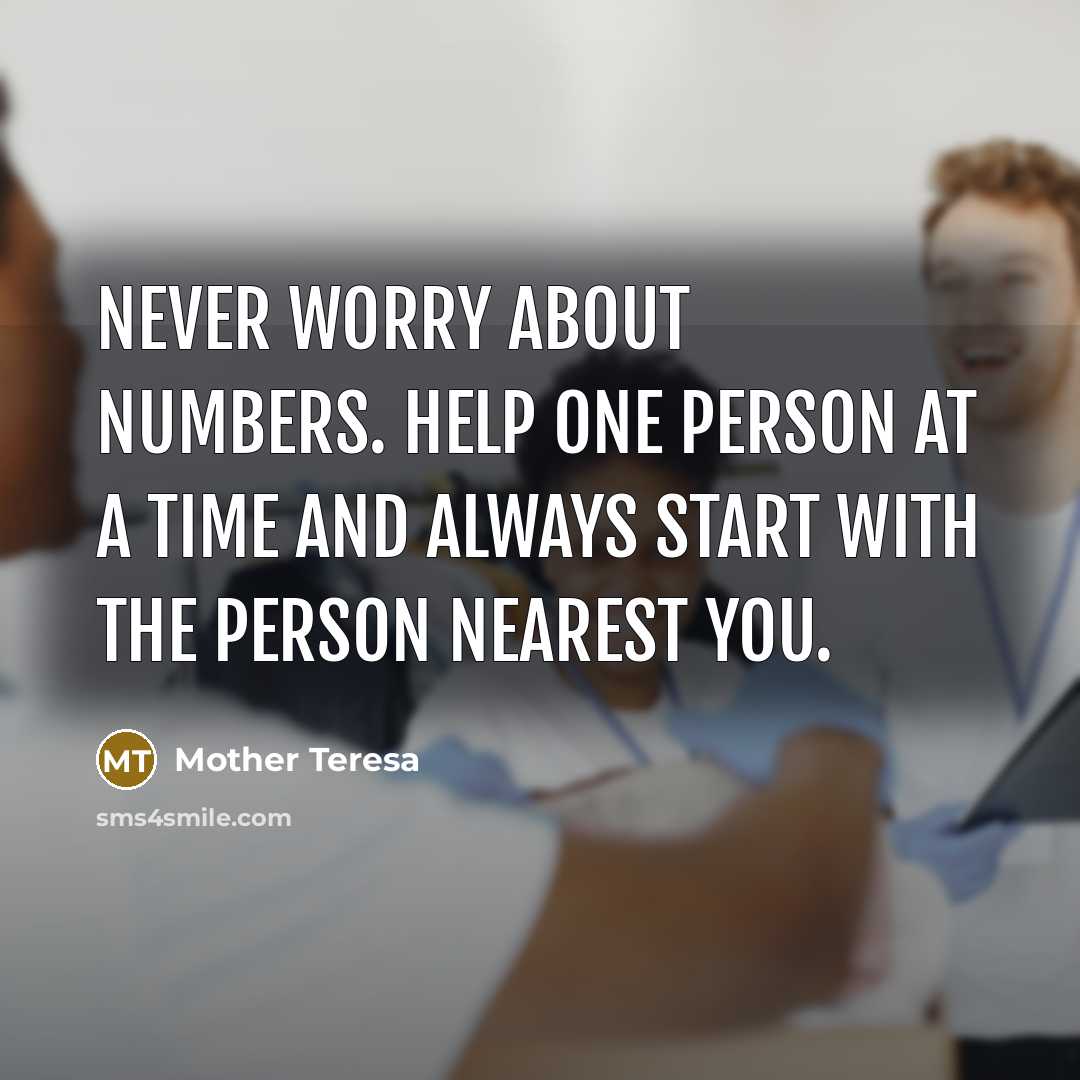 “Never worry about numbers. Help one person at a time and always start with the person nearest you.” quote by Mother Teresa