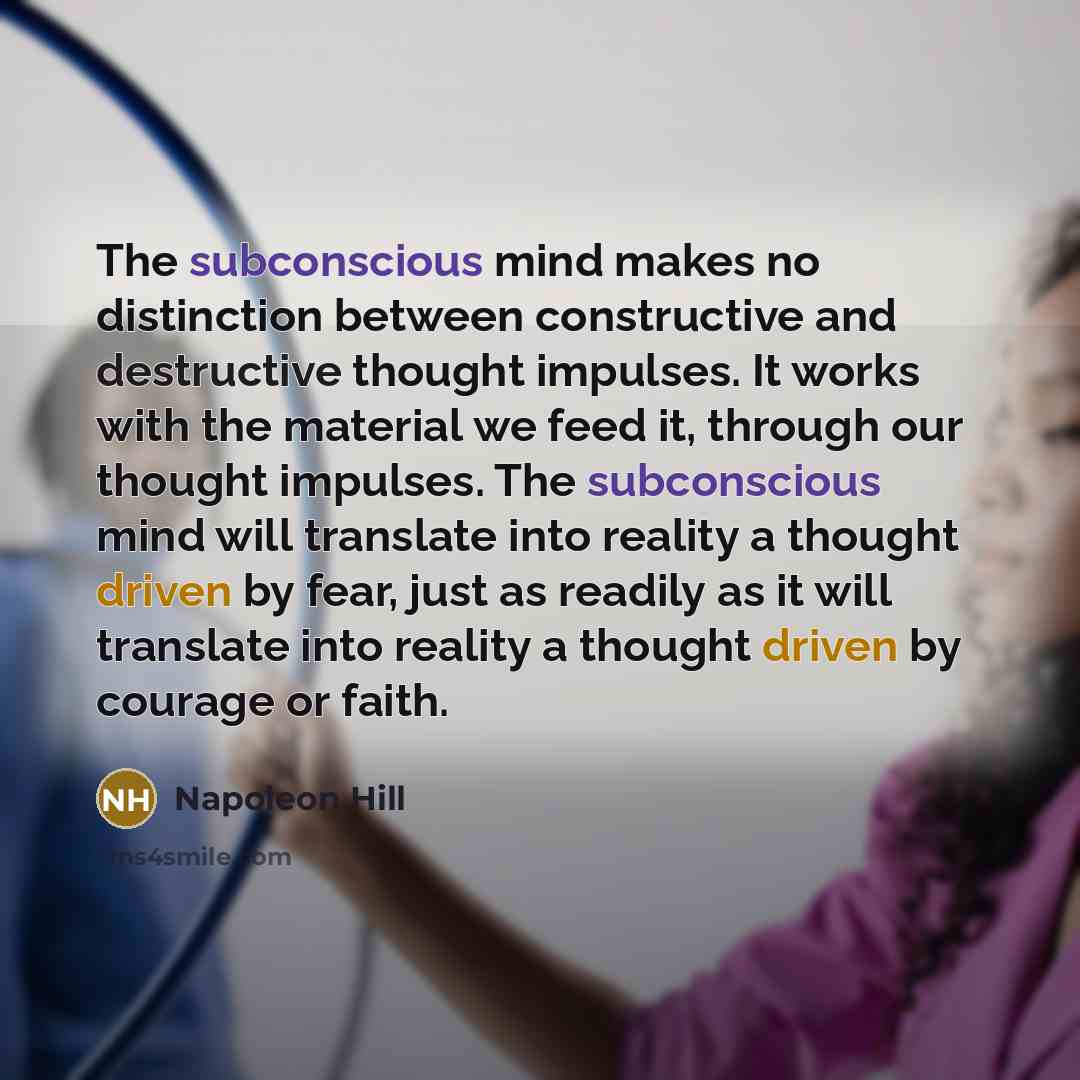 “The subconscious mind makes no distinction between constructive and destructive thought impulses. It works with the material we feed it, through our thought impulses. The subconscious mind will translate into reality a thought driven by fear, just as readily as it will translate into reality a…” quote by Napoleon Hill