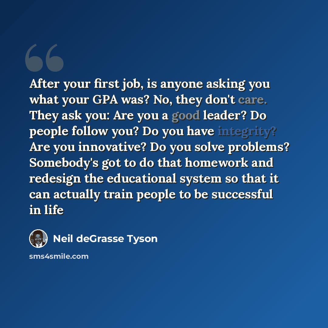 “After your first job, is anyone asking you what your GPA was? No, they don't care. They ask you: Are you a good leader? Do people follow you? Do you have integrity? Are you innovative? Do you solve problems? Somebody's got to do that homework and redesign the educational system so that it can…” quote by Neil deGrasse Tyson