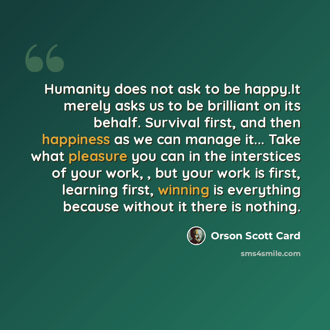 “Humanity does not ask to be happy.It merely asks us to be brilliant on its behalf. Survival first, and then happiness as we can manage it... Take what pleasure you can in the interstices of your work, , but your work is first, learning first, winning is everything because without it there is…” quote by Orson Scott Card