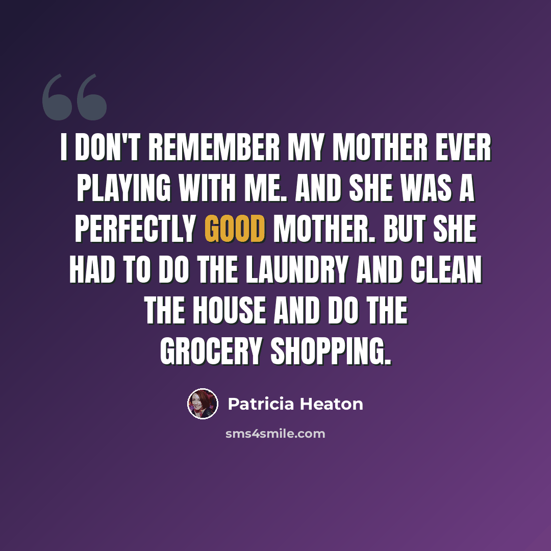 “I don't remember my mother ever playing with me. And she was a perfectly good mother. But she had to do the laundry and clean the house and do the grocery shopping.” quote by Patricia Heaton