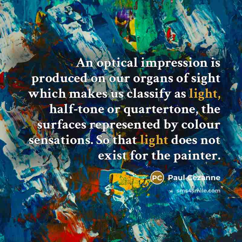 “An optical impression is produced on our organs of sight which makes us classify as light, half-tone or quartertone, the surfaces represented by colour sensations. So that light does not exist for the painter.” quote by Paul Cezanne
