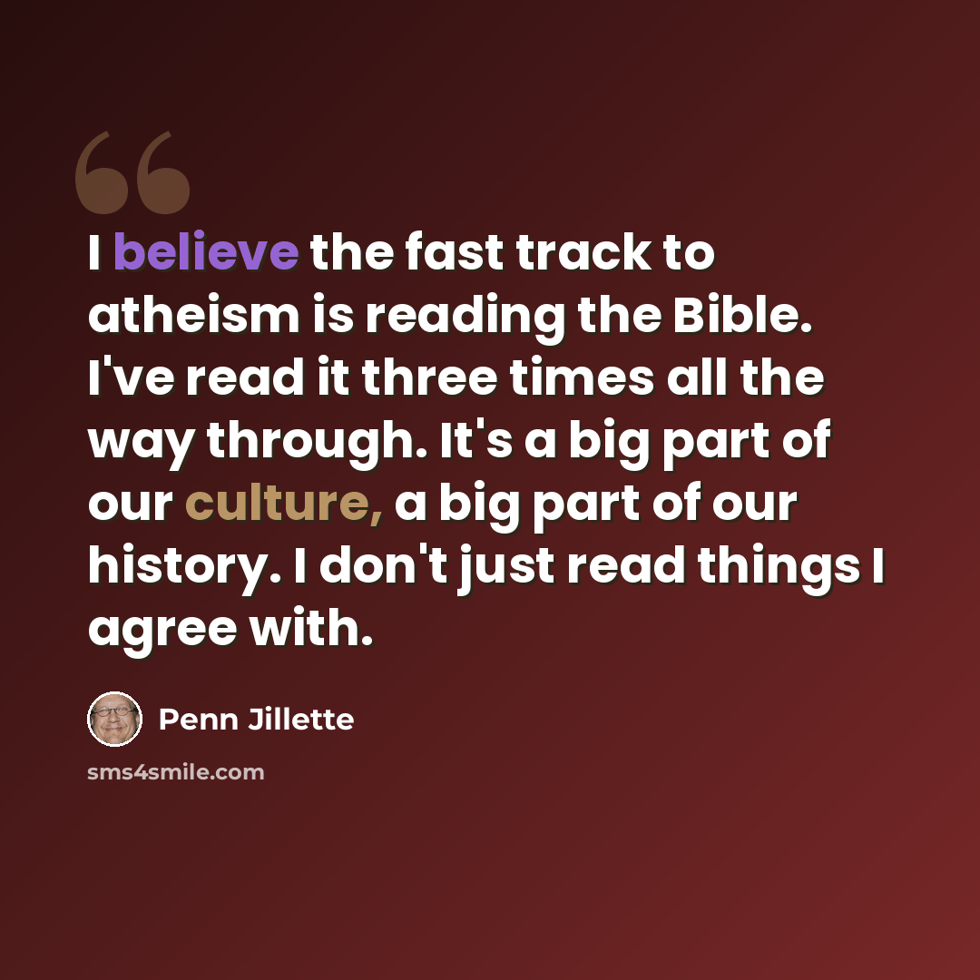“I believe the fast track to atheism is reading the Bible. I've read it three times all the way through. It's a big part of our culture, a big part of our history. I don't just read things I agree with.” quote by Penn Jillette