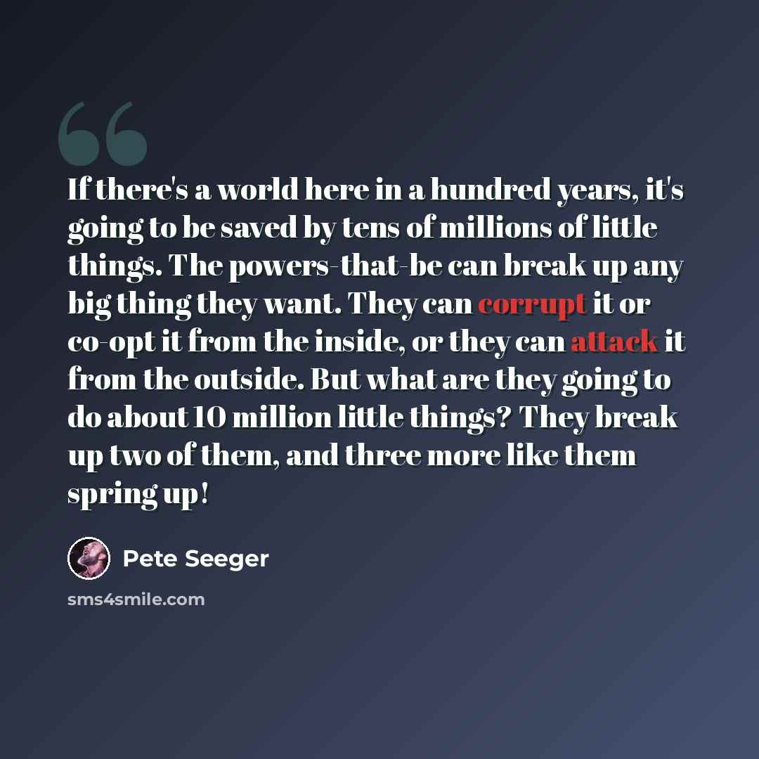 “If there's a world here in a hundred years, it's going to be saved by tens of millions of little things. The powers-that-be can break up any big thing they want. They can corrupt it or co-opt it from the inside, or they can attack it from the outside. But what are they going to do about 10 million…” quote by Pete Seeger