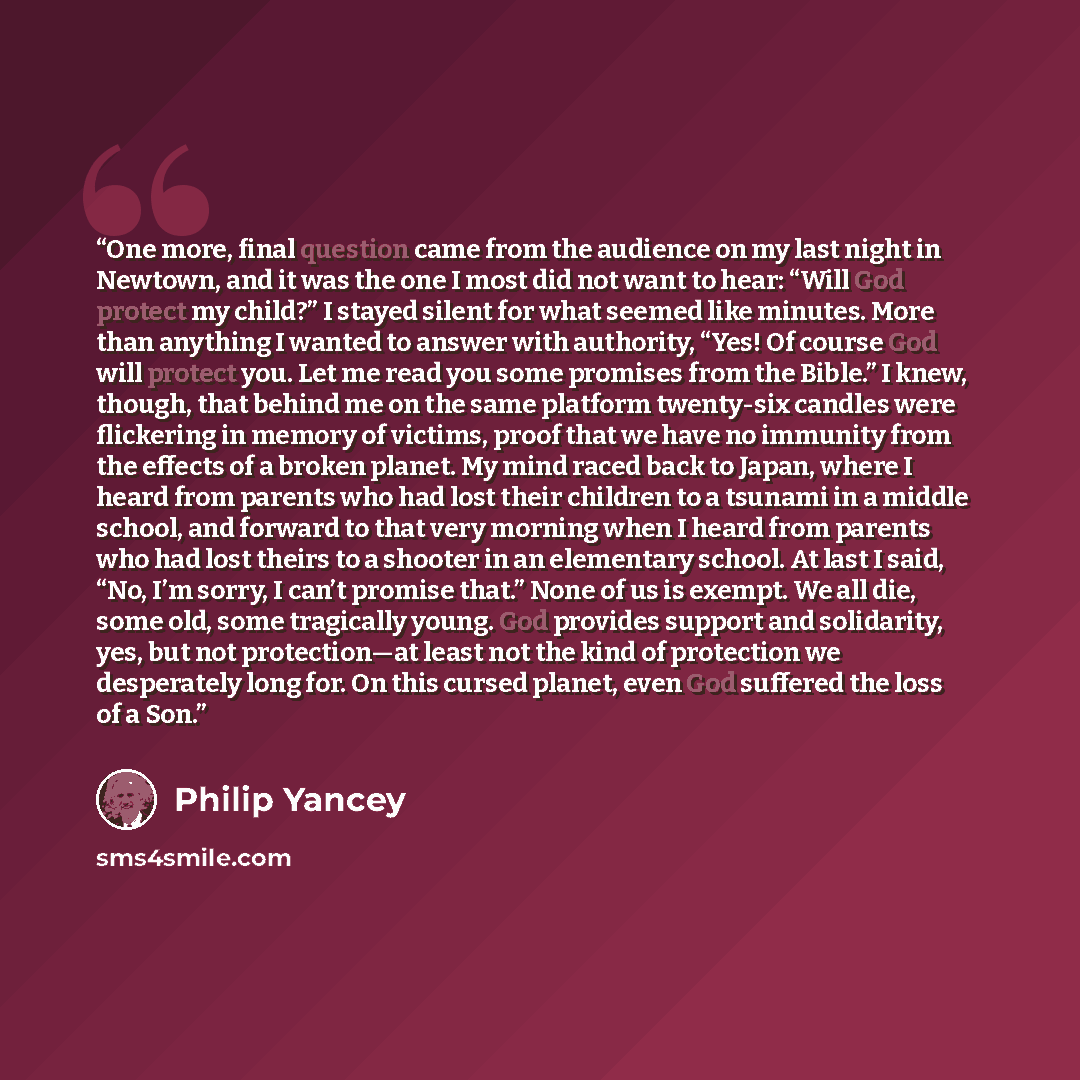 “One more, final question came from the audience on my last night in Newtown, and it was the one I most did not want to hear: “Will God protect my child?” I stayed silent for what seemed like minutes. More than anything I wanted to answer with authority, “Yes! Of course God will protect you. Let me…” quote by Philip Yancey