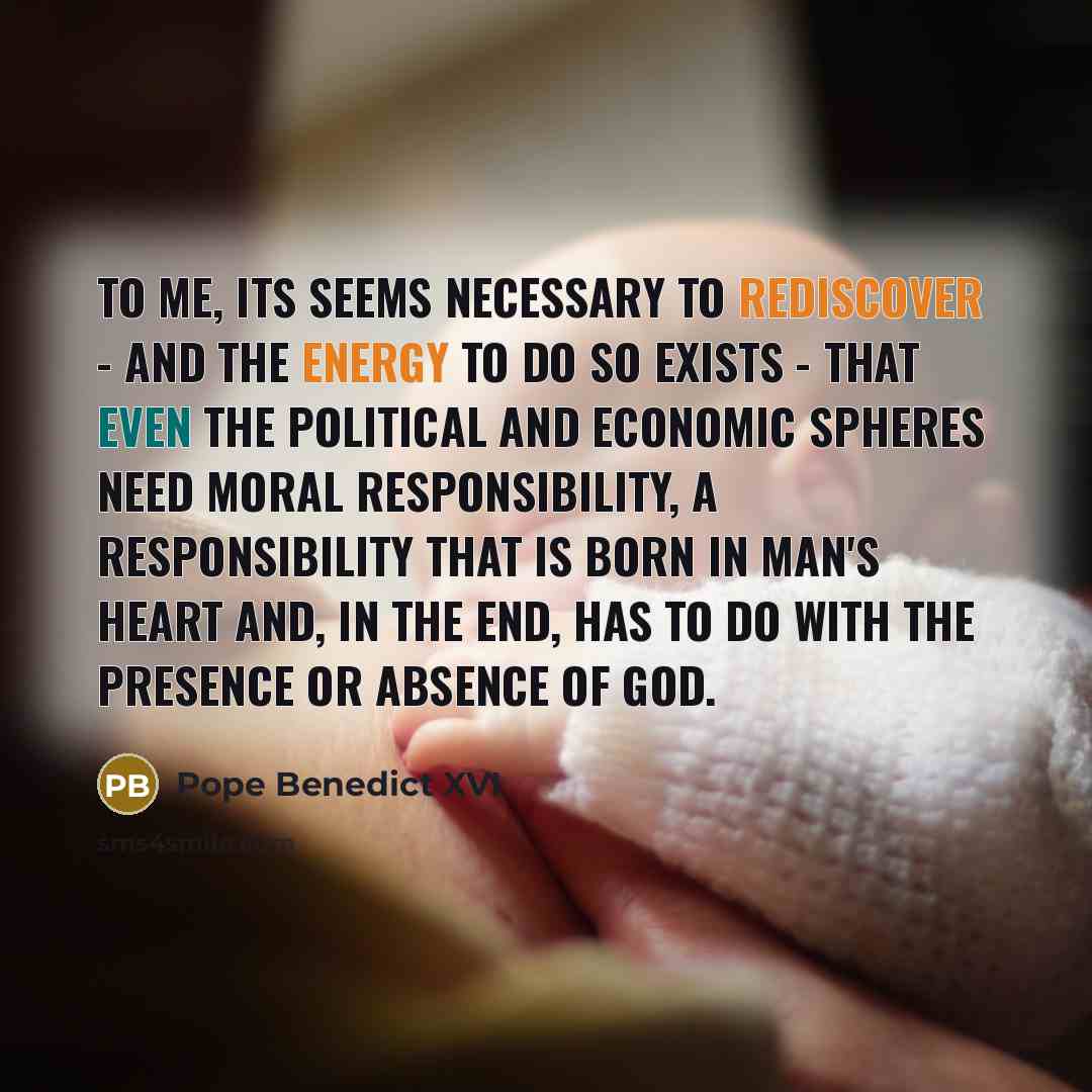 “To me, its seems necessary to rediscover - and the energy to do so exists - that even the political and economic spheres need moral responsibility, a responsibility that is born in man's heart and, in the end, has to do with the presence or absence of God.” quote by Pope Benedict XVI