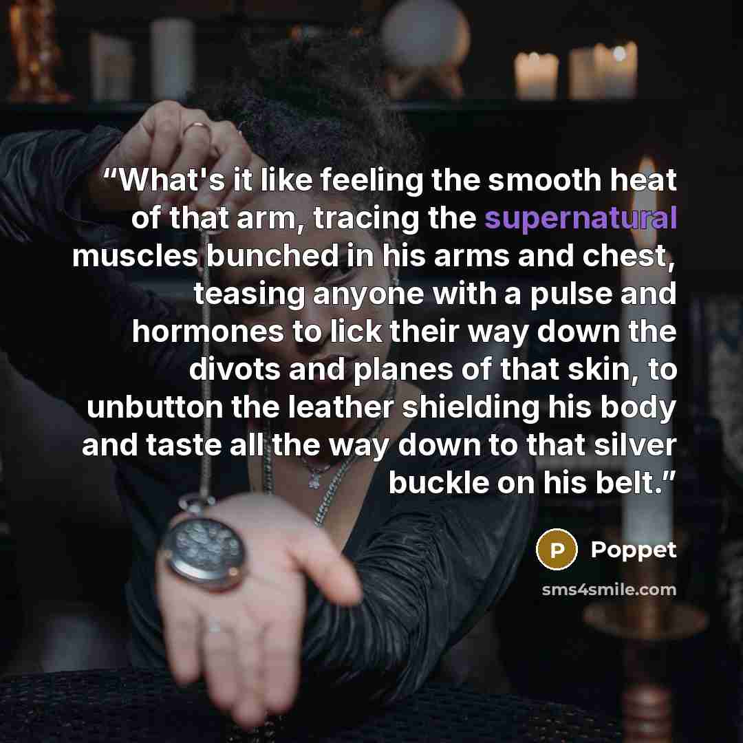 “What's it like feeling the smooth heat of that arm, tracing the supernatural muscles bunched in his arms and chest, teasing anyone with a pulse and hormones to lick their way down the divots and planes of that skin, to unbutton the leather shielding his body and taste all the way down to that…” quote by Poppet