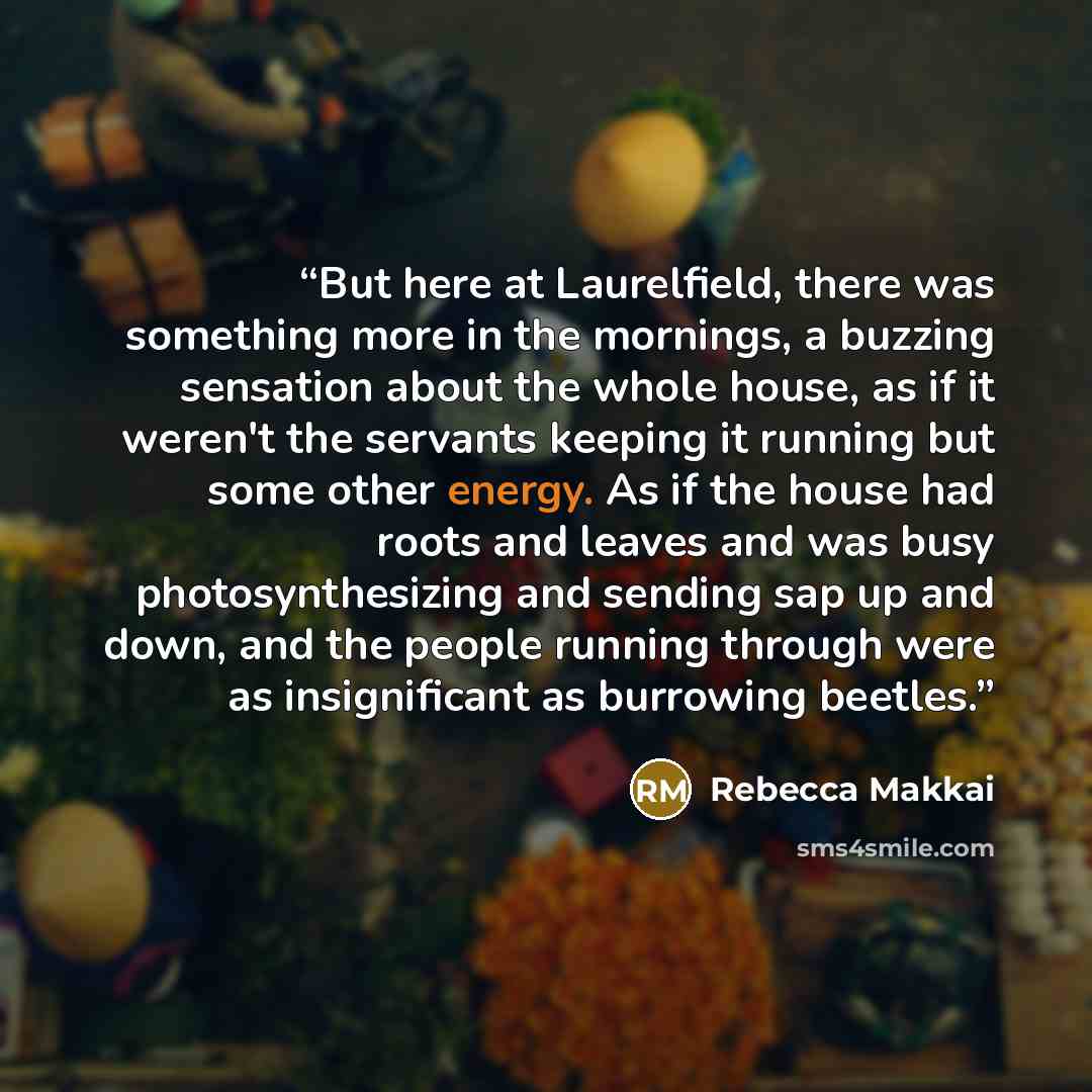 “But here at Laurelfield, there was something more in the mornings, a buzzing sensation about the whole house, as if it weren't the servants keeping it running but some other energy. As if the house had roots and leaves and was busy photosynthesizing and sending sap up and down, and the people…” quote by Rebecca Makkai
