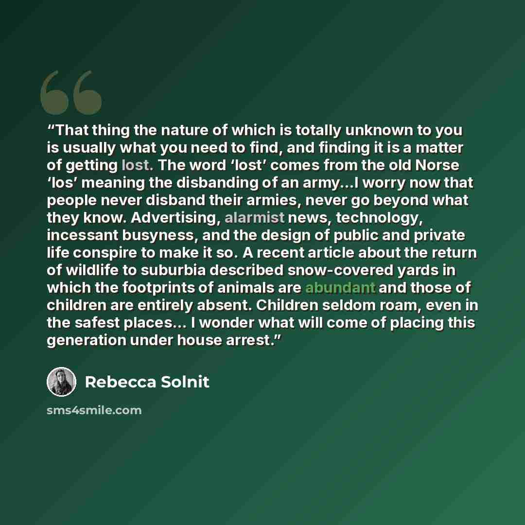“That thing the nature of which is totally unknown to you is usually what you need to find, and finding it is a matter of getting lost. The word ‘lost’ comes from the old Norse ‘los’ meaning the disbanding of an army…I worry now that people never disband their armies, never go beyond what they…” quote by Rebecca Solnit
