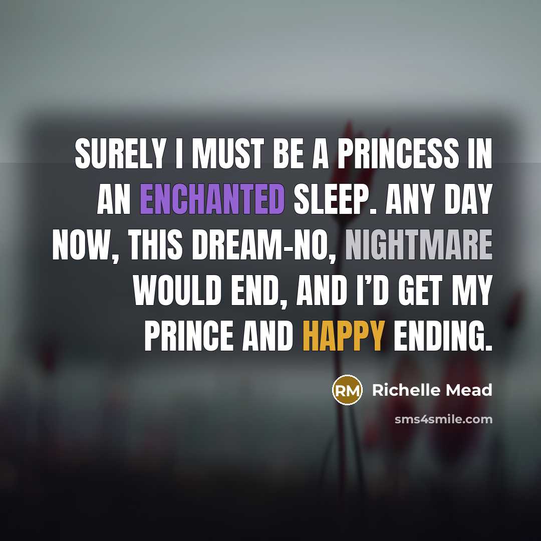 “Surely I must be a princess in an enchanted sleep. Any day now, this dream-no, nightmare would end, and I’d get my prince and happy ending.” quote by Richelle Mead