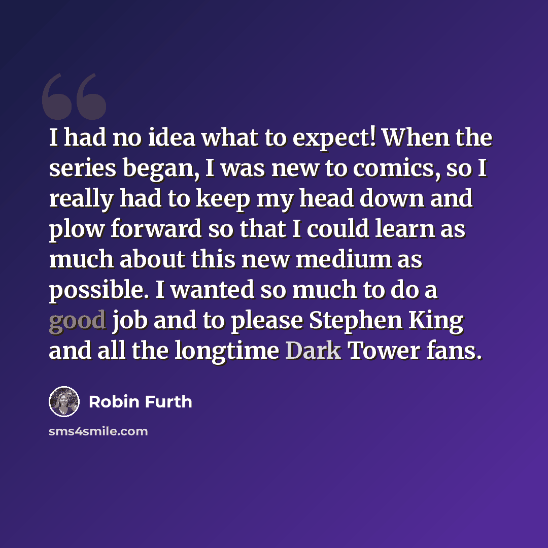 “I had no idea what to expect! When the series began, I was new to comics, so I really had to keep my head down and plow forward so that I could learn as much about this new medium as possible. I wanted so much to do a good job and to please Stephen King and all the longtime Dark Tower fans.” quote by Robin Furth
