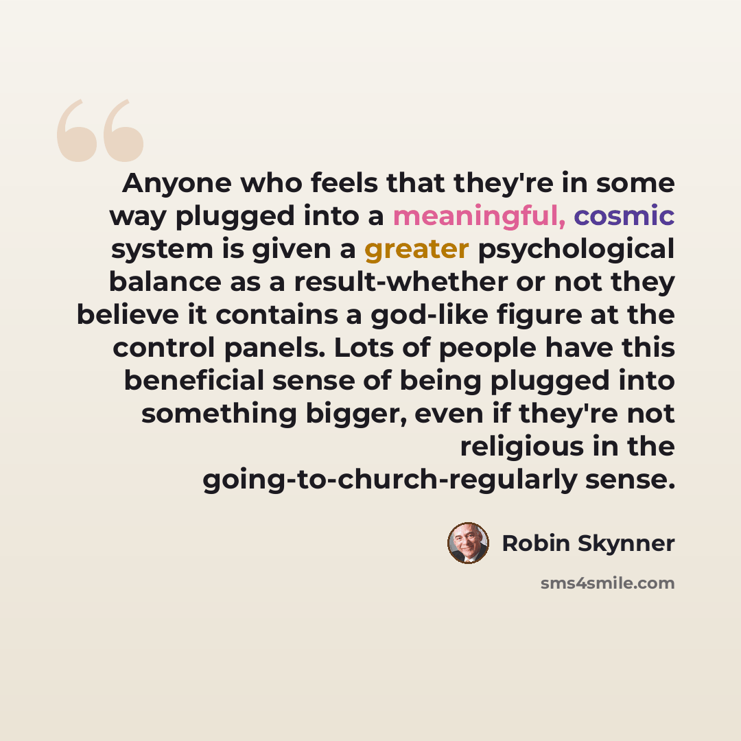 “Anyone who feels that they're in some way plugged into a meaningful, cosmic system is given a greater psychological balance as a result-whether or not they believe it contains a god-like figure at the control panels. Lots of people have this beneficial sense of being plugged into something bigger…” quote by Robin Skynner