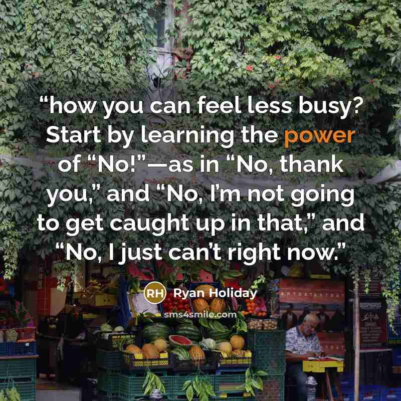 “how you can feel less busy? Start by learning the power of “No!”—as in “No, thank you,” and “No, I’m not going to get caught up in that,” and “No, I just can’t right now.” quote by Ryan Holiday