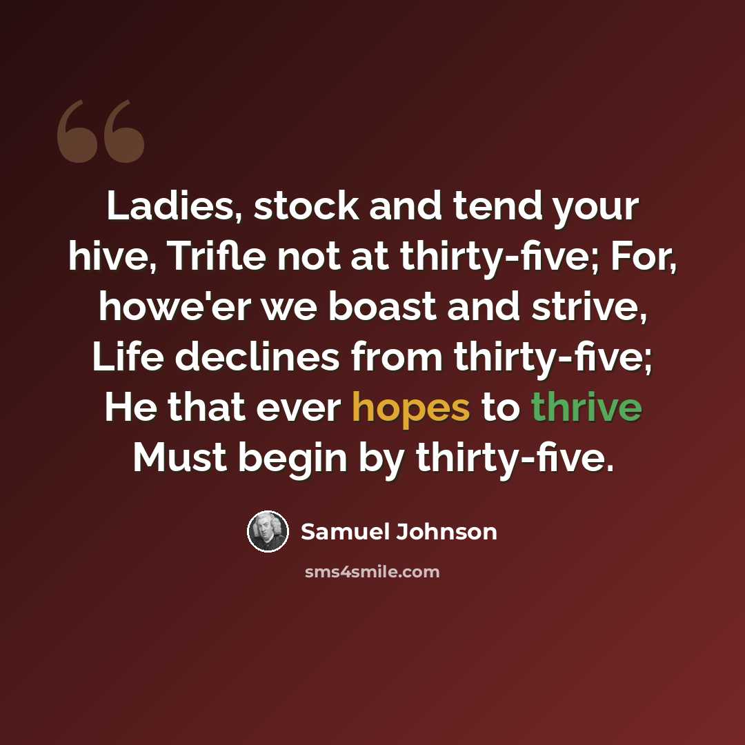 “Ladies, stock and tend your hive, Trifle not at thirty-five; For, howe'er we boast and strive, Life declines from thirty-five; He that ever hopes to thrive Must begin by thirty-five.” quote by Samuel Johnson