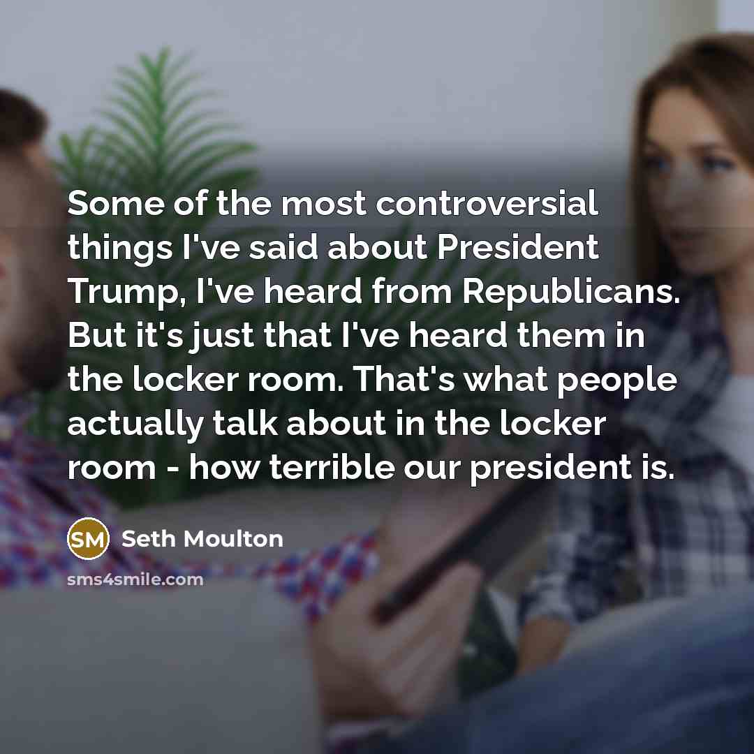 “Some of the most controversial things I've said about President Trump, I've heard from Republicans. But it's just that I've heard them in the locker room. That's what people actually talk about in the locker room - how terrible our president is.” quote by Seth Moulton