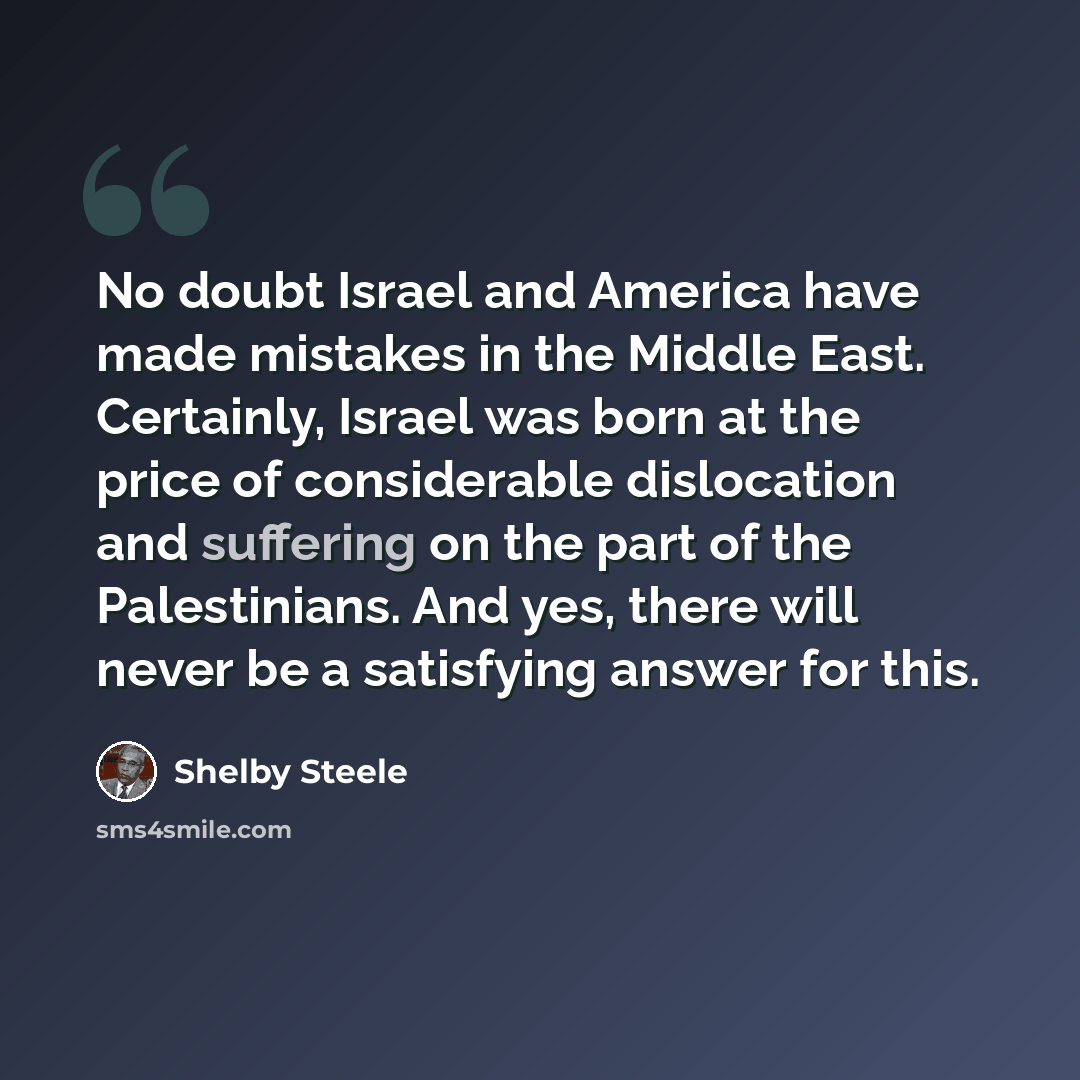 “No doubt Israel and America have made mistakes in the Middle East. Certainly, Israel was born at the price of considerable dislocation and suffering on the part of the Palestinians. And yes, there will never be a satisfying answer for this.” quote by Shelby Steele