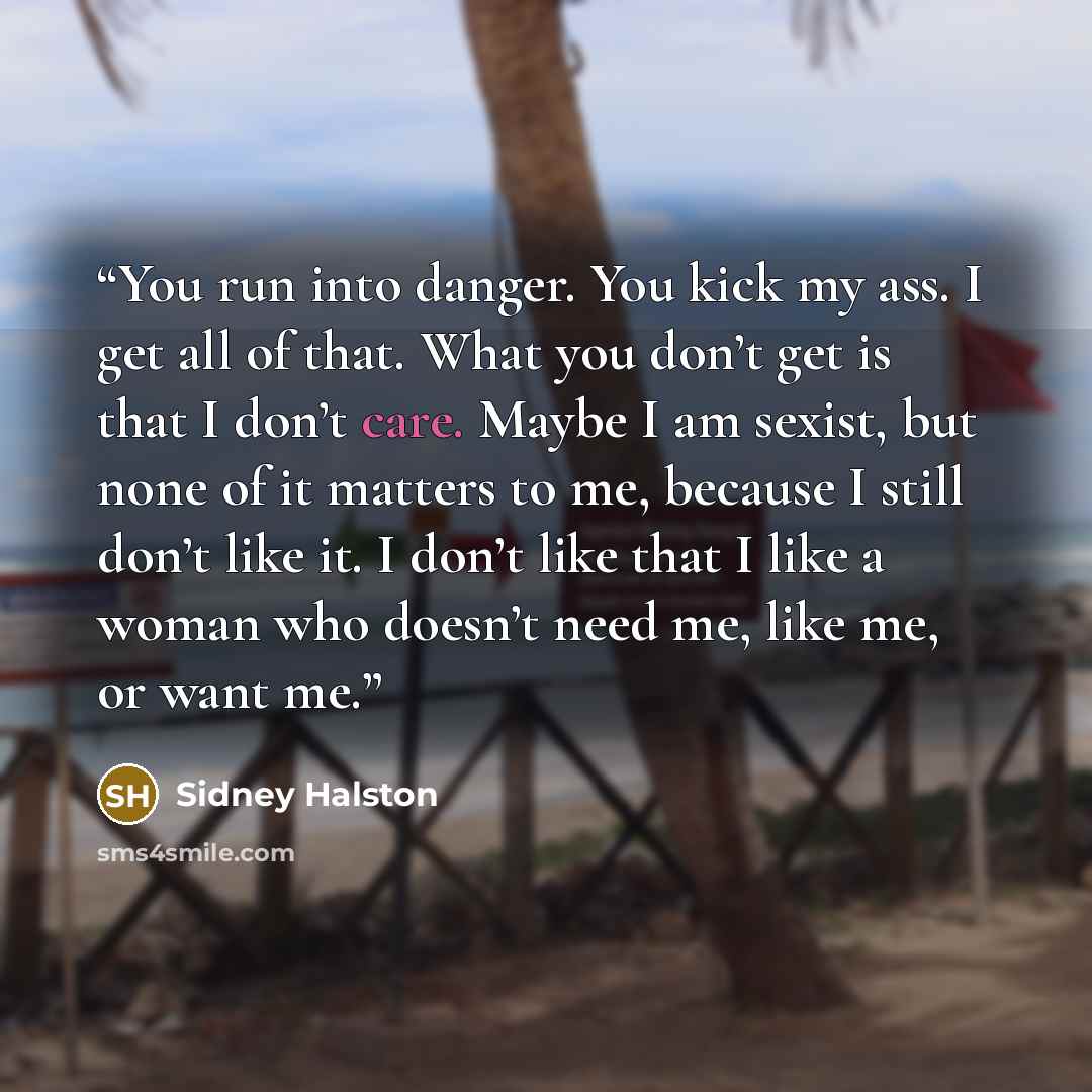 “You run into danger. You kick my ass. I get all of that. What you don’t get is that I don’t care. Maybe I am sexist, but none of it matters to me, because I still don’t like it. I don’t like that I like a woman who doesn’t need me, like me, or want me.” quote by Sidney Halston