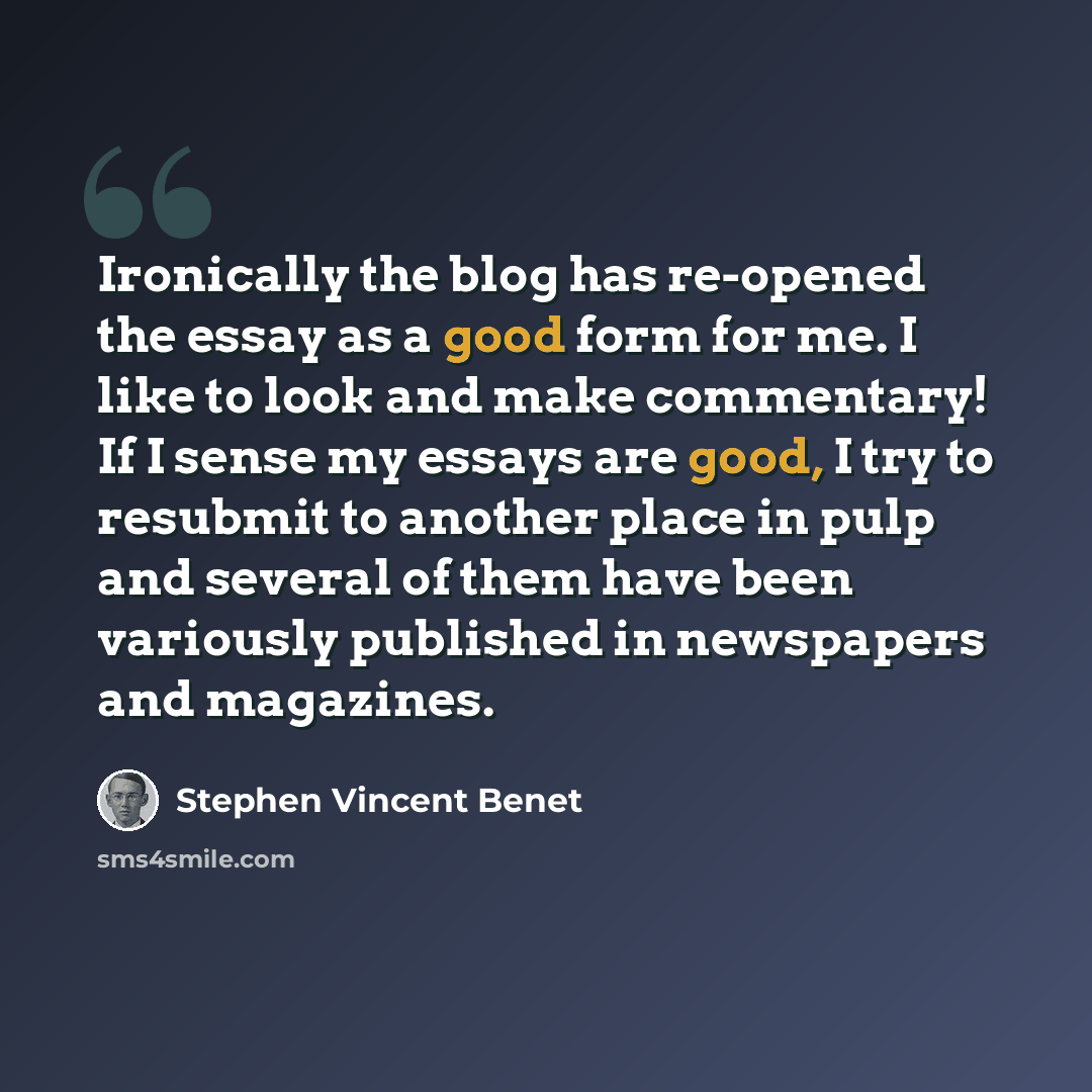 “Ironically the blog has re-opened the essay as a good form for me. I like to look and make commentary! If I sense my essays are good, I try to resubmit to another place in pulp and several of them have been variously published in newspapers and magazines.” quote by Stephen Vincent Benet