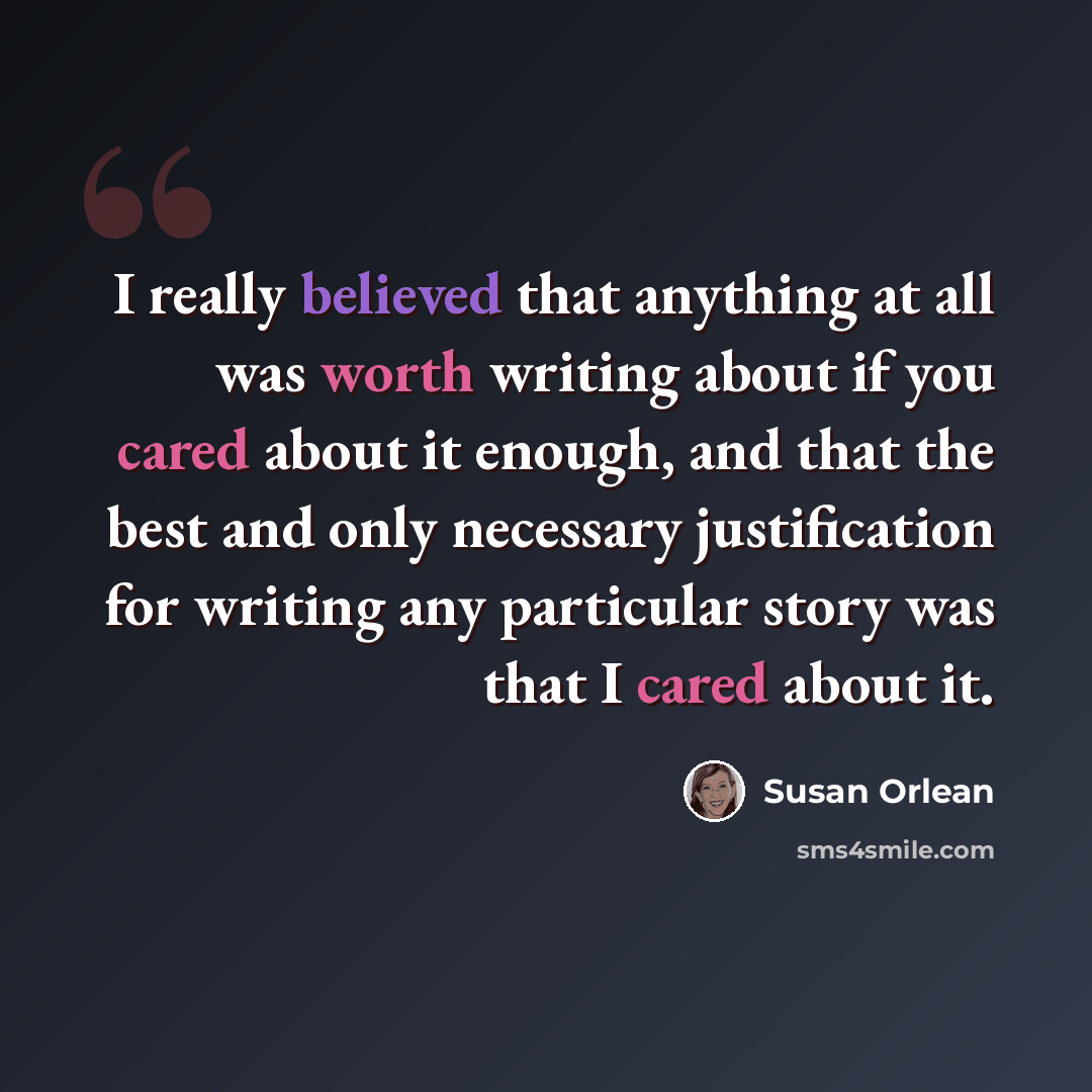 “I really believed that anything at all was worth writing about if you cared about it enough, and that the best and only necessary justification for writing any particular story was that I cared about it.” quote by Susan Orlean