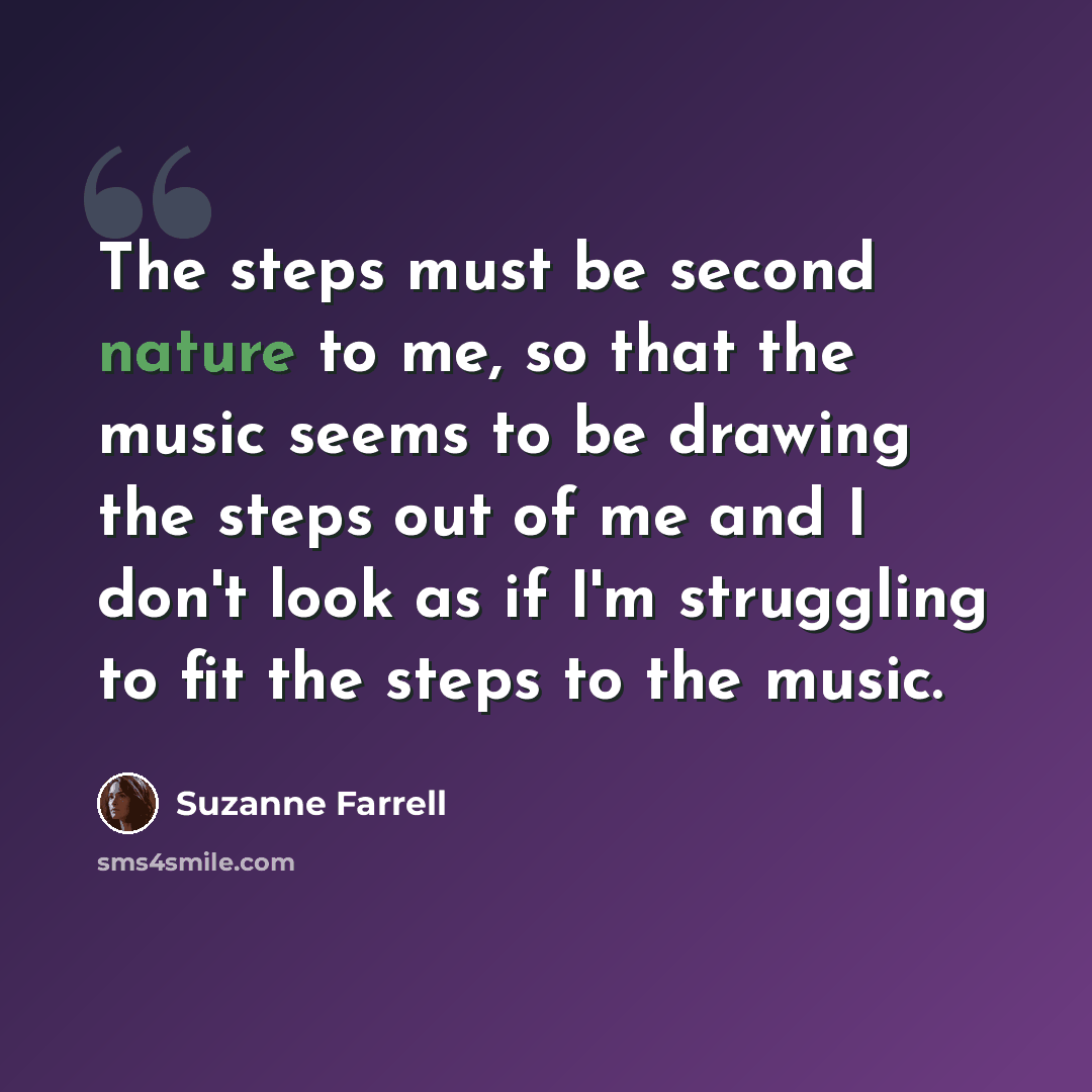 “The steps must be second nature to me, so that the music seems to be drawing the steps out of me and I don't look as if I'm struggling to fit the steps to the music.” quote by Suzanne Farrell