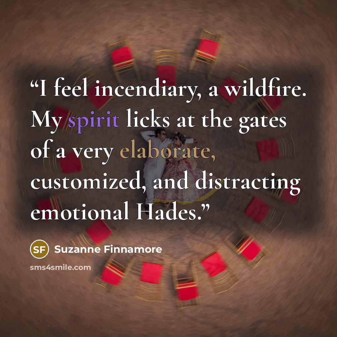 “I feel incendiary, a wildfire. My spirit licks at the gates of a very elaborate, customized, and distracting emotional Hades.” quote by Suzanne Finnamore