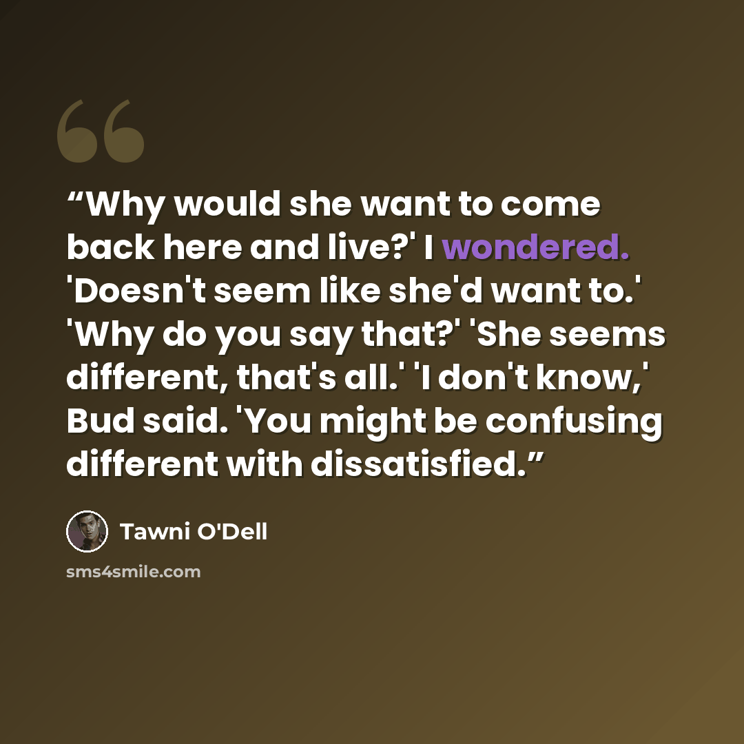 “Why would she want to come back here and live?' I wondered. 'Doesn't seem like she'd want to.' 'Why do you say that?' 'She seems different, that's all.' 'I don't know,' Bud said. 'You might be confusing different with dissatisfied.” quote by Tawni O'Dell