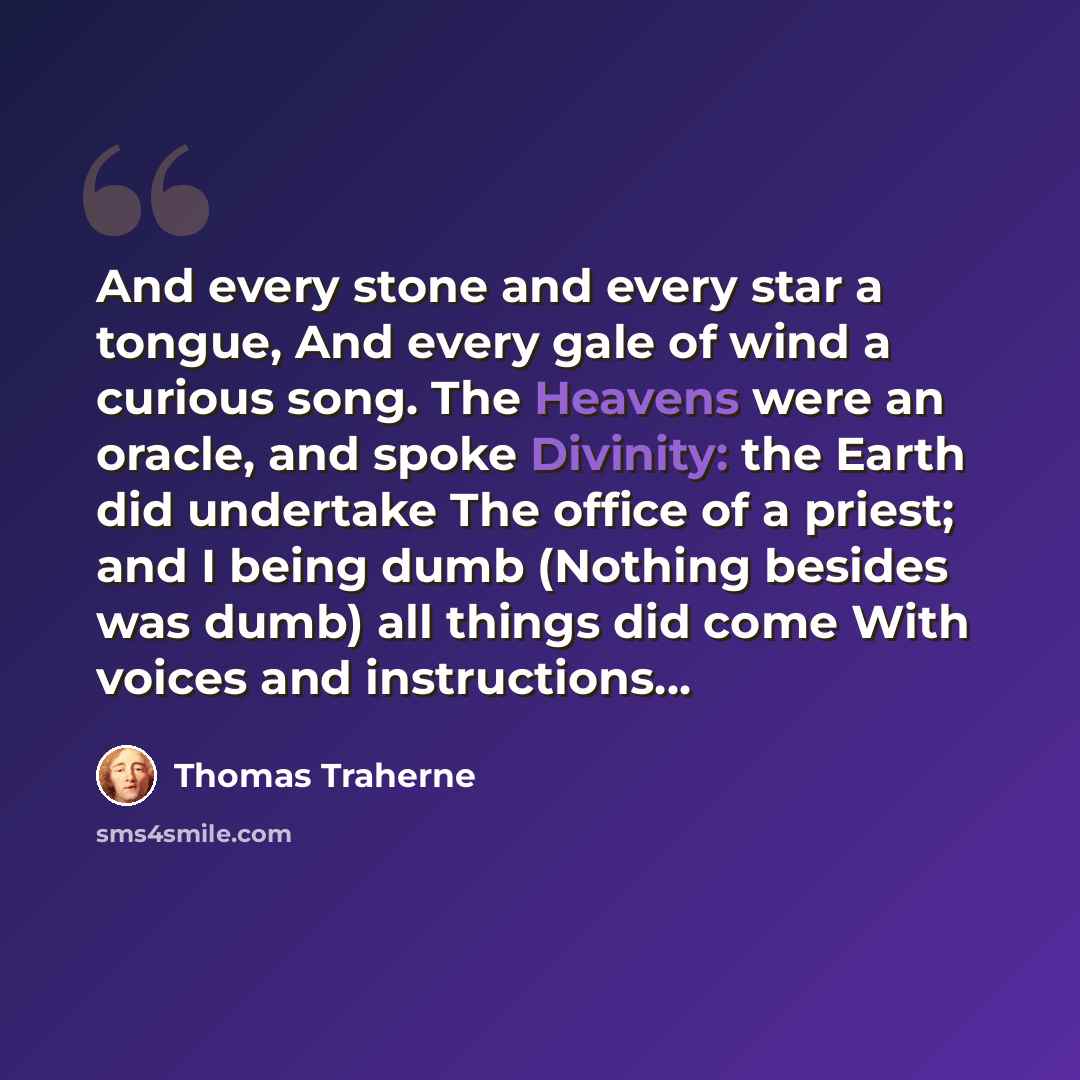 “And every stone and every star a tongue, And every gale of wind a curious song. The Heavens were an oracle, and spoke Divinity: the Earth did undertake The office of a priest; and I being dumb (Nothing besides was dumb) all things did come With voices and instructions...” quote by Thomas Traherne