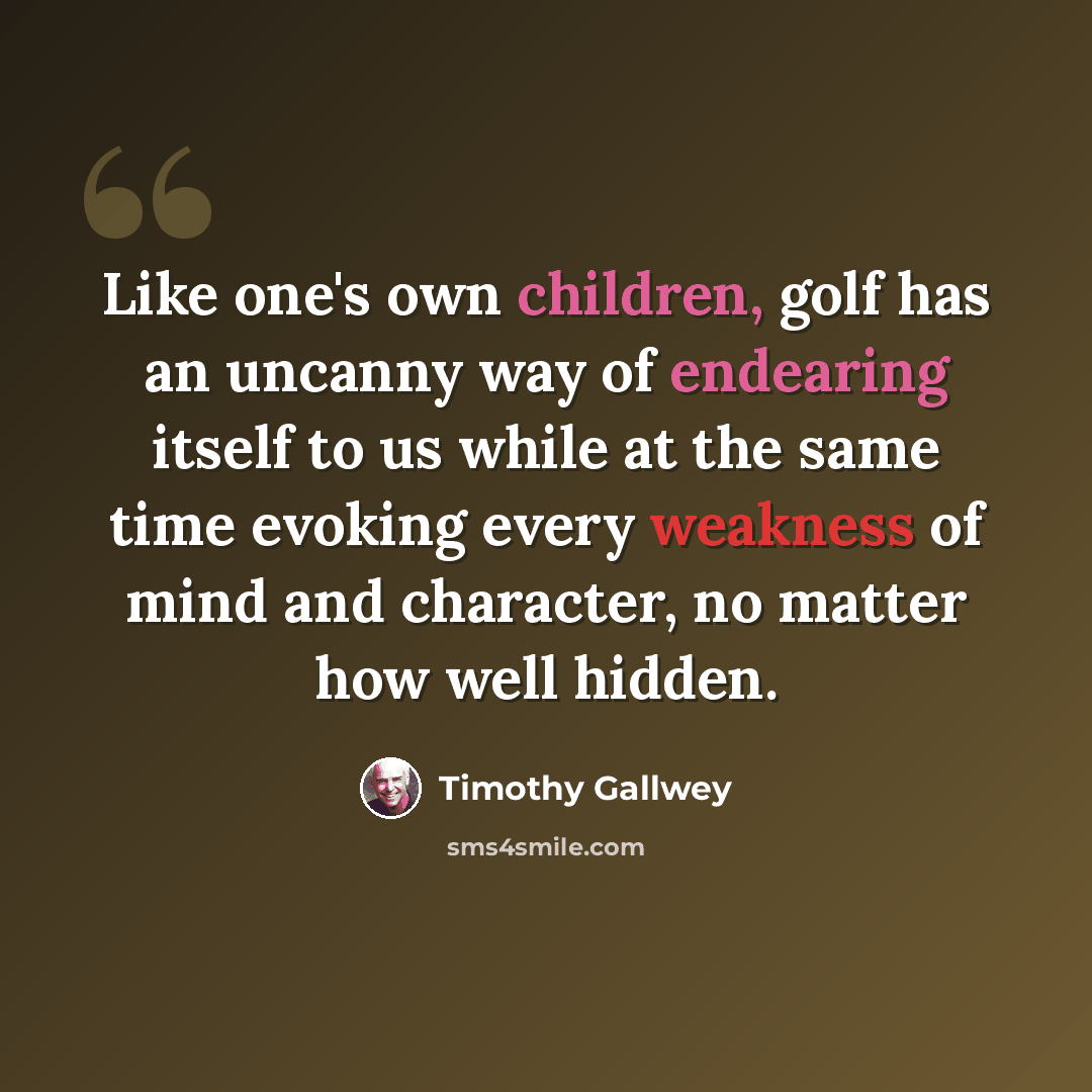 “Like one's own children, golf has an uncanny way of endearing itself to us while at the same time evoking every weakness of mind and character, no matter how well hidden.” quote by Timothy Gallwey
