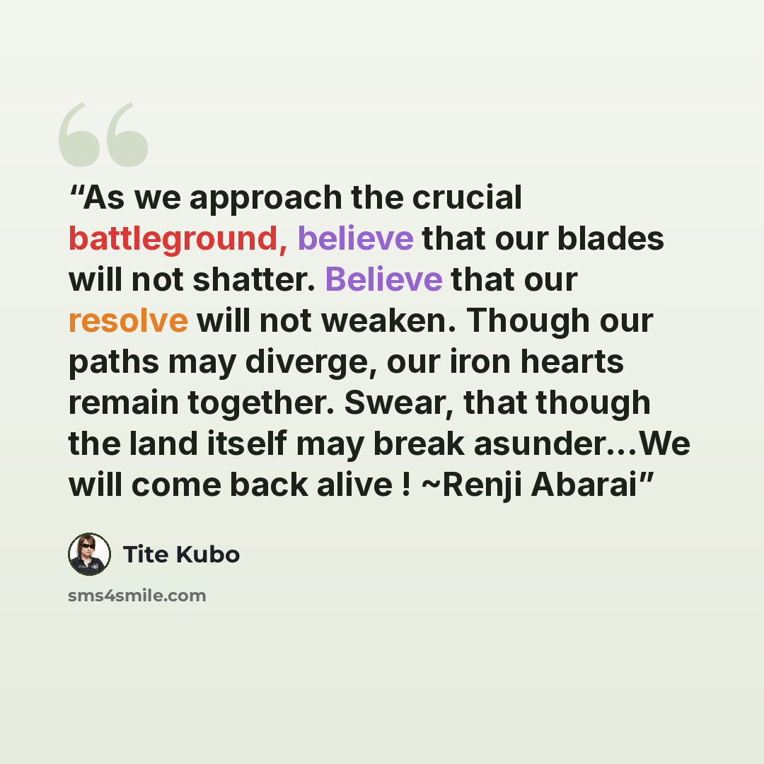 “As we approach the crucial battleground, believe that our blades will not shatter. Believe that our resolve will not weaken. Though our paths may diverge, our iron hearts remain together. Swear, that though the land itself may break asunder...We will come back alive ! ~Renji Abarai” quote by Tite Kubo