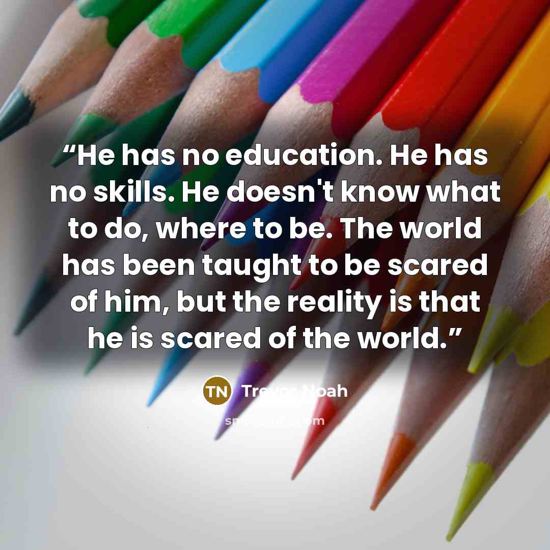 “He has no education. He has no skills. He doesn't know what to do, where to be. The world has been taught to be scared of him, but the reality is that he is scared of the world.” quote by Trevor Noah