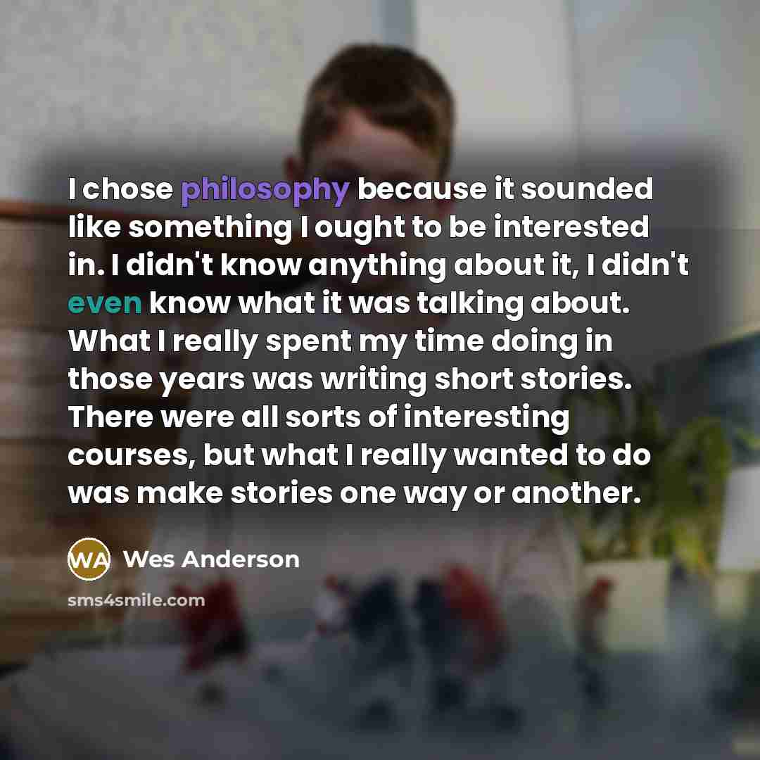 “I chose philosophy because it sounded like something I ought to be interested in. I didn't know anything about it, I didn't even know what it was talking about. What I really spent my time doing in those years was writing short stories. There were all sorts of interesting courses, but what I…” quote by Wes Anderson