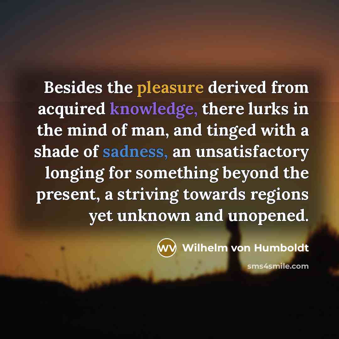 “Besides the pleasure derived from acquired knowledge, there lurks in the mind of man, and tinged with a shade of sadness, an unsatisfactory longing for something beyond the present, a striving towards regions yet unknown and unopened.” quote by Wilhelm von Humboldt
